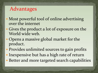 Advantages
 Most powerful tool of online advertising
  over the internet
 Gives the product a lot of exposure on the
  World wide web.
 Opens a massive global market for the
  product.
 Provides unlimited sources to gain profits
 Inexpensive but has a high rate of return
 Better and more targeted search capabilities
 
