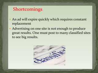 Shortcomings
 An ad will expire quickly which requires constant
  replacement
 Advertising on one site is not enough to produce
  great results. One must post to many classified sites
  to see big results.
 
