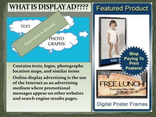 LOGOS
      TEXT


                   PHOTO
    MAPS           GRAPHS




 Contains texts, logos, photographs
  location maps, and similar items
 Online display advertising is the use
  of the Internet as an advertising
  medium where promotional
  messages appear on other websites
  and search engine results pages.
 