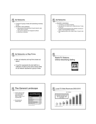 Ad Networks                                                     Ad Networks

  Consist of a group of sites with advertising inventory          Benefits to advertisers
  to sell.                                                           Consistency in ad delivery reporting
                                                                     Can work with one sales rep for multiple site buys    easy
  Benefits to web publishers                                         for site mix
      easy access to more advertisers through networks’ sales        Competitive pricing because of the networks’ economy of
      power (rep firm function)                                      scales     removing leftover inventory
      save cost for expensive ad management software                 More targeting options with a slate of sites   easy for site
      sell left-over inventories                                     mix




Ad Networks vs Rep Firms
                                                                Radio/TV Stations
 Both ad networks and rep firms broker ad                       Online Advertising Selling
 space.

 A rep firm represents the site itself (or a
 collection of sites by the same owner) while
 an ad network represents a group of sites.




The General Landscape                                           Local TV Web Revenues:2003-2010

Internet sales are still
a tiny percentage of
gross revenue for
radio/TV station, but it
is growing fast.

Not all sites are
created equal.
 
