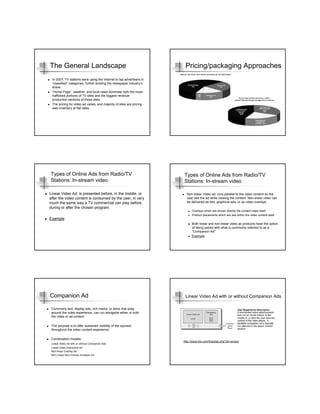 The General Landscape                                                  Pricing/packaging Approaches
 In 2007, TV stations were using the Internet to tap advertisers in
 “classified” categories, further eroding the newspaper industry’s
 share.
 “Home Page”, weather, and local news dominate both the most-
 trafficked portions of TV sites and the biggest revenue-
 production sections of those sites
 The pricing for video ad varies, and majority of sites are pricing
 web inventory at flat rates.




Types of Online Ads from Radio/TV                                     Types of Online Ads from Radio/TV
Stations: In-stream video                                             Stations: In-stream video

Linear Video Ad: is presented before, in the middle, or                 Non-linear Video ad: runs parallel to the video content so the
after the video content is consumed by the user, in very                user see the ad while viewing the content. Non-linear video can
much the same way a TV commercial can play before,                      be delivered as text, graphical ads, or as video overlays
during or after the chosen program.
                                                                            Overlays which are shown directly the content video itself
                                                                            Product placements which are ads within the video content itself
Example
                                                                            Both linear and non-linear video as products have the option
                                                                            of being paired with what is commonly referred to as a
                                                                            “Companion Ad”
                                                                            Example




Companion Ad                                                           Linear Video Ad with or without Companion Ads

 Commonly text, display ads, rich media, or skins that wrap
 around the video experience, can run alongside either or both
 the video or ad content

 The purpose is to offer sustained visibility of the sponsor
 throughout the video content experience

 Combination models:
                                                                      http://www.fox.com/fod/play.php?sh=prison
 Linear Video Ad with or without Companion Ads
 Linear Video Interactive Ad
 Non-linear Overlay Ad
 Non-Linear Non-Overlay Invitation Ad
 