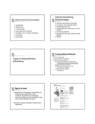 Internet Advertising
 Internet Advertising Advantages                     Disadvantages
                                                        Customer-dominated environment
   Targetability                                        A cognitive, not emotional medium
   Global reach                                         Psychological fear of IT
   Tracking ability                                     Limited space and information in some
                                                        formats
   Less expensive to produce
                                                        Connection problems
   Flexibility and rich media combination               Non internet users (yes, there are these
   Immediacy                                            people)
   Interactivity                                        Clutters




                                                     Company/Brand Website
                                                   Similar to brochureware
Types of Internet/Online                           Can be educational and entertaining
                                                   Exhibit clear business objectives
Advertising                                         - Move a potential customer from browser to buyer
                                                         Simulated shopping experience, comfort, privacy (e.g., BMW)
                                                         http://www.bmwusa.com/Standard/Content/BYO/Default.aspx
                                                   - Entertainment to attract site traffic (?)
                                                   - Valuable information resources (e.g., Tide)
                                                          http://www.tide.com/en_US/index.jsp
                                                   - Customer service (e.g., FedEx)
                                                          http://fedex.com/us/




 Opt-In E-mail
Classified Ads or Newsletters distributed by an
  entity through email blasts to opt-in
  audiences. Advertisers can individually
  sponsor a publisher’s email newsletter or they
  can purchase classified ad space.

Example: Cynopsis newsletter (industry facts +
  classifieds)
 