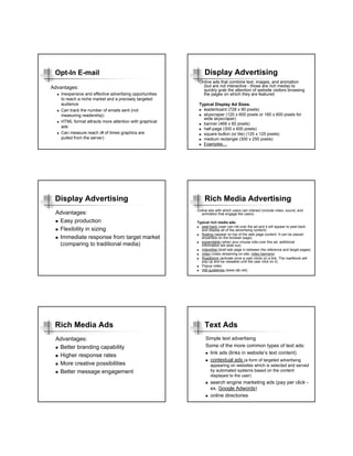 Opt-In E-mail                                                Display Advertising
                                                           Online ads that combine text, images, and animation
Advantages:                                                  (but are not interactive - those are rich media) to
                                                             quickly grab the attention of website visitors browsing
    Inexpensive and effective advertising opportunities      the pages on which they are featured.
    to reach a niche market and a precisely targeted
    audience                                               Typical Display Ad Sizes.
    Can track the number of emails sent (not                 leaderboard (728 x 90 pixels)
    measuring readership)                                    skyscraper (120 x 600 pixels or 160 x 600 pixels for
                                                             wide skyscraper)
    HTML format attracts more attention with graphical
                                                             banner (468 x 60 pixels)
    ads
                                                             half-page (300 x 600 pixels)
    Can measure reach (# of times graphics are               square button (or tile) (125 x 125 pixels)
    pulled from the server)                                  medium rectangle (300 x 250 pixels)
                                                             Examples…




 Display Advertising                                          Rich Media Advertising
                                                          Online ads with which users can interact (include video, sound, and
 Advantages:                                                animation that engage the users)

  Easy production                                         Typical rich media ads:
                                                            peel-back (user can roll over the ad and it will appear to peel back
  Flexibility in sizing                                     and display all of the advertising content)
                                                            floating (appear on top of the web page content. It can be placed
  Immediate response from target market                     anywhere on the browser page)
                                                            expandable (when your mouse rolls over this ad, additional
  (comparing to traditional media)                          information will slide out)
                                                            Interstitial (brief ads page in between the reference and target pages)
                                                            video (video streaming on site; video banners)
                                                            Roadblock (activate once a user clicks on a link. The roadblock will
                                                            pop up and be viewable until the user click on it)
                                                            Popup video
                                                            IAB guidelines (www.iab.net)




 Rich Media Ads                                               Text Ads
 Advantages:                                                   Simple text advertising
  Better branding capability                                   Some of the more common types of text ads:
                                                                 link ads (links in website’s text content)
  Higher response rates
                                                                 contextual ads (a form of targeted advertising
  More creative possibilities                                     appearing on websites which is selected and served
  Better message engagement                                       by automated systems based on the content
                                                                  displayed to the user)
                                                                  search engine marketing ads (pay per click -
                                                                  ex. Google Adwords)
                                                                  online directories
 