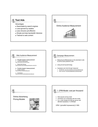 Text Ads
  Advantages
   Searchable by search engines                                       Online Audience Measurement
   Less-ignored by readers
   Less intrusive yet effective
   Simple and less bandwidth intensive
   Tailored to web content




    Web Audience Measurement                                           Campaign Measurement

       People based measurement:                                        Measuring ad effectiveness on the advertiser’s side
       ComScore Media Metrix                                            as well as web publisher’s side
  http://www.comscore.com/metrix/xpc.asp


       Nielsen/Net Ratings                                              Using ad serving technology
  http://www.nielsen-online.com/solutions.jsp?section=sol_1&nav=1#3



       Cookie based measurement:                                        Impression and click-through measured
       Google Analytics                                                    DoubleClick: http://www.doubleclick.com/products/dfa/index.aspx
  http://www.google.com/analytics/features.html
                                                                           Atlas Solutions: http://www.atlassolutions.com/services.aspx
       Coremetrics
  http://www.coremetrics.com/downloads/ds-web-analytics.pdf




                                                                       1. CPM Model: cost per thousand


Online Advertising                                                      Most popular pricing model
                                                                        Advertisers are comfortable with this model
Pricing Models
                                                                        E.g., a site charges $10,000 per banner with
                                                                        500,000 impressions      CPM=$20


                                                                      CPM = [price/#of impressions] X 1000
 