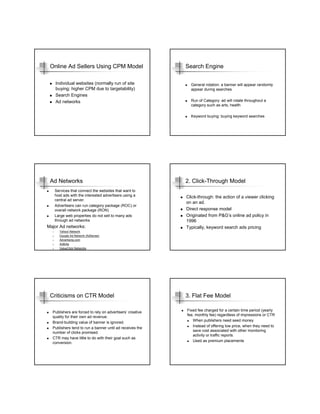 Online Ad Sellers Using CPM Model                         Search Engine

       Individual websites (normally run of site             General rotation: a banner will appear randomly
       buying; higher CPM due to targetability)              appear during searches
       Search Engines
       Ad networks                                           Run of Category: ad will rotate throughout a
                                                             category such as arts, health

                                                             Keyword buying: buying keyword searches




 Ad Networks                                               2. Click-Through Model
       Services that connect the websites that want to
       host ads with the interested advertisers using a    Click-through: the action of a viewer clicking
       central ad server.
                                                           on an ad.
       Advertisers can run category package (ROC) or
       overall network package (RON)                       Direct response model
       Large web properties do not sell to many ads        Originated from P&G’s online ad policy in
       through ad networks                                 1996
Major Ad networks:                                         Typically, keyword search ads pricing
  1.     Yahoo! Network
  2.     Google Ad Network (AdSense)
  3.     Advertising.com
  4.     AdBrite
  5.     ValueClick Networks




 Criticisms on CTR Model                                   3. Flat Fee Model

  Publishers are forced to rely on advertisers’ creative   Fixed fee charged for a certain time period (yearly
                                                           fee, monthly fee) regardless of impressions or CTR
  quality for their own ad revenue.
                                                              When publishers need seed money
  Brand-building value of banner is ignored.
  Publishers tend to run a banner until ad receives the       Instead of offering low price, when they need to
                                                              save cost associated with other monitoring
  number of clicks promised.
                                                              activity or traffic reports.
  CTR may have little to do with their goal such as
                                                              Used as premium placements
  conversion.
 