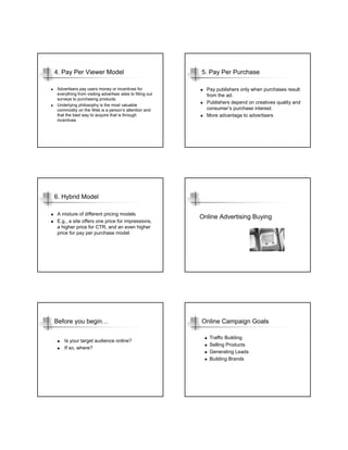 4. Pay Per Viewer Model                                    5. Pay Per Purchase

Advertisers pay users money or incentives for                Pay publishers only when purchases result
everything from visiting advertiser sites to filling out     from the ad.
surveys to purchasing products.
                                                             Publishers depend on creatives quality and
Underlying philosophy is the most valuable
commodity on the Web is a person’s attention and             consumer’s purchase interest.
that the best way to acquire that is through                 More advantage to advertisers
incentives




6. Hybrid Model

A mixture of different pricing models
                                                           Online Advertising Buying
E.g., a site offers one price for impressions,
a higher price for CTR, and an even higher
price for pay per purchase model.




Before you begin…                                          Online Campaign Goals

                                                              Traffic Building
    Is your target audience online?
                                                              Selling Products
    If so, where?
                                                              Generating Leads
                                                              Building Brands
 
