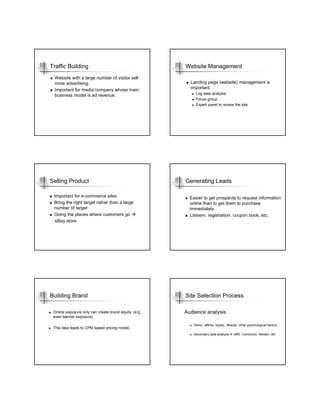 Traffic Building                                        Website Management
 Website with a large number of visitor sell
 more advertising.                                        Landing page (website) management is
 Important for media company whose main                   important.
 business model is ad revenue.                               Log data analysis
                                                             Focus group
                                                             Expert panel to review the site




Selling Product                                         Generating Leads

 Important for e-commerce sites                           Easier to get prospects to request information
 Bring the right target rather than a large               online than to get them to purchase
 number of target                                         immediately
 Going the places where customers go                      Listserv, registration, coupon book, etc.
  eBay store




Building Brand                                          Site Selection Process

 Online exposure only can create brand equity. (e.g.,   Audience analysis
 even banner exposure)

                                                            Demo, affinity, loyalty, lifestyle, other psychological factors
 This idea leads to CPM based pricing model.
                                                            Secondary data analysis       MRI, ComScore, Nielsen, etc
 