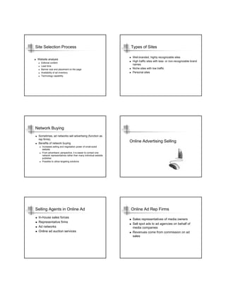 Site Selection Process                                            Types of Sites

                                                                   Well-branded, highly recognizable sites
 Website analysis
                                                                   High traffic sites with less- or non-recognizable brand
   Editorial content
                                                                   names
   Lead time
   Banner size and placement on the page                           Niche sites with low traffic
   Availability of ad inventory                                    Personal sites
   Technology capability




Network Buying
 Sometimes, ad networks sell advertising (function as
 rep firms).
 Benefits of network buying
                                                                  Online Advertising Selling
    Increases selling and negotiation power of small-sized
    website
    From advertisers’ perspective, it is easier to contact one
    network representatives rather than many individual website
    publisher
    Possible to utilize targeting solutions




Selling Agents in Online Ad                                       Online Ad Rep Firms
 In-house sales forces
                                                                   Sales representatives of media owners
 Representative firms
                                                                   Sell spot ads to ad agencies on behalf of
 Ad networks                                                       media companies
 Online ad auction services                                        Revenues come from commission on ad
                                                                   sales
 