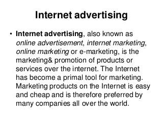 Internet advertising
• Internet advertising, also known as
online advertisement, internet marketing,
online marketing or e-marketing, is the
marketing& promotion of products or
services over the internet. The Internet
has become a primal tool for marketing.
Marketing products on the Internet is easy
and cheap and is therefore preferred by
many companies all over the world.
 