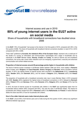 STAT/10/193

                                                                                              14 December 2010




                                Internet access and use in 2010
  80% of young internet users in the EU27 active
                on social media
  Share of households with broadband connections has doubled since
                                2006

In the EU27, 70% of households1 had access to the internet in the first quarter of 2010, compared with 49% in the
first quarter of 2006. The share of households with broadband internet connections doubled, to reach 61% in 2010
compared with 30% in 2006.
These data2 published by Eurostat, the statistical office of the European Union, represent only a small part of
the results of a survey on Information and Communication Technologies (ICT) usage in households and by
individuals in the EU27 Member States, Norway, Croatia and Turkey. As well as internet use and broadband
connections, the survey also covers other indicators such as e-shopping, e-government, e-security and advanced
communication and content related services.

Proportion of internet access around 20 percentage points higher in households with children
The level of internet access increased in all Member States between 2006 and 2010, most notably in Romania
where it tripled, and in Bulgaria, the Czech Republic, Greece, Hungary and Slovakia, where it doubled or almost
doubled. In 2010, the highest shares of internet access were recorded in the Netherlands (91%), Luxembourg
(90%), Sweden (88%) and Denmark (86%), and the lowest in Bulgaria (33%), Romania (42%) and Greece
(46%).
The proportion of households with a broadband connection also rose in every Member State in 2010 compared
with 2006. Sweden (83%) registered the highest share of broadband connections in 2010, followed by Denmark
(80%), Finland (76%) and Germany (75%), while Romania (23%), Bulgaria (26%) and Greece (41%) had the
lowest.
In 2010, the level of internet access for households with children in the EU27 was significantly higher than for
households without children (84% compared with 65%). This was the case in all Member States. The shares for
households with children ranged from 50% in Romania to 99% in the Netherlands and Finland. In twelve Member
States the share was 90% or more for households with children.

One in five older internet users make internet phone calls
In the EU27, around 90% of all internet users sent e-mails during the first quarter of 2010, without any significant
difference between age groups.
 