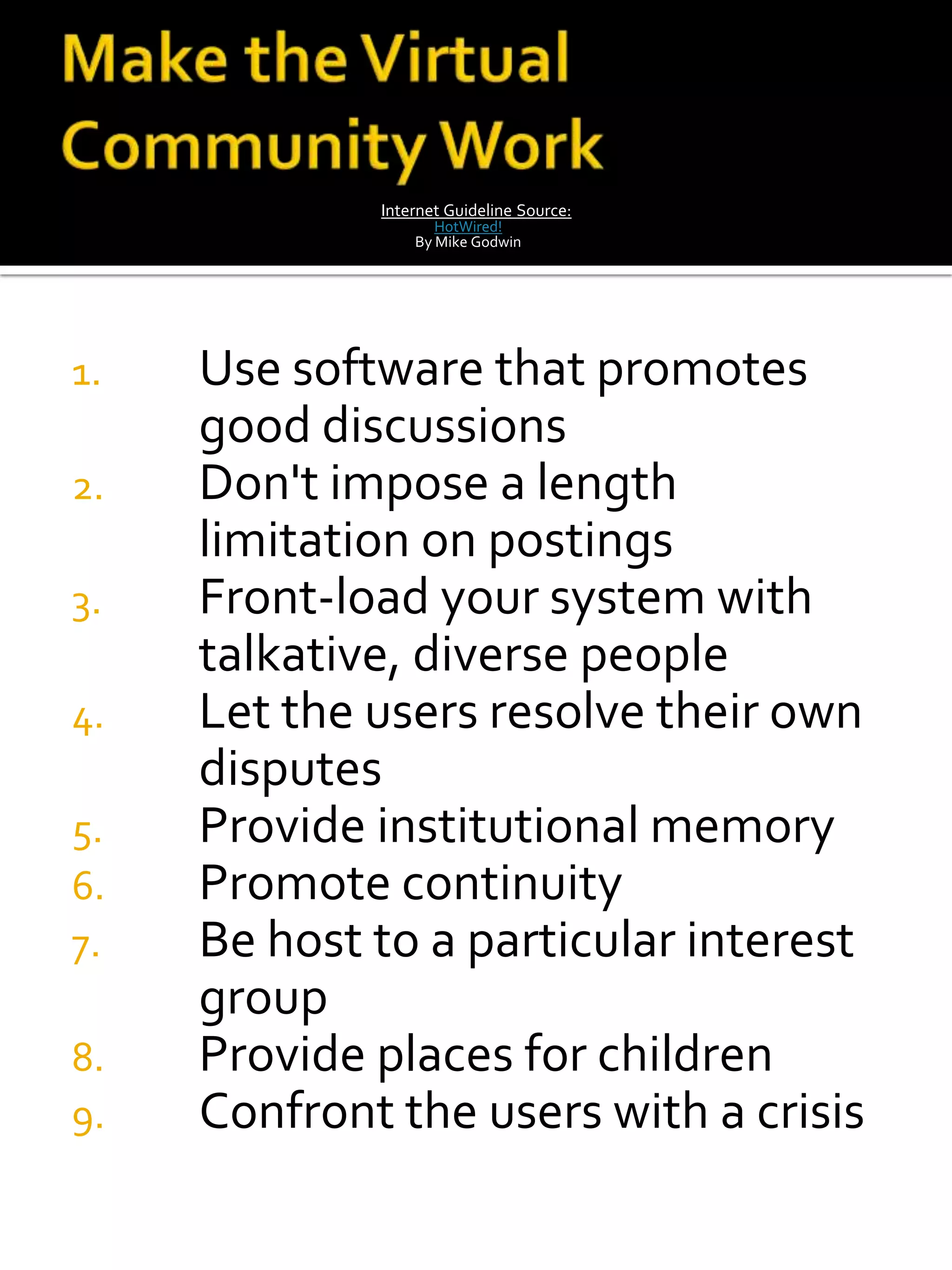 Internet Guideline Source:
                    HotWired!
                 By Mike Godwin




1.   Use software that promotes
     good discussions
2.   Don't impose a length
     limitation on postings
3.   Front-load your system with
     talkative, diverse people
4.   Let the users resolve their own
     disputes
5.   Provide institutional memory
6.   Promote continuity
7.   Be host to a particular interest
     group
8.   Provide places for children
9.   Confront the users with a crisis
 