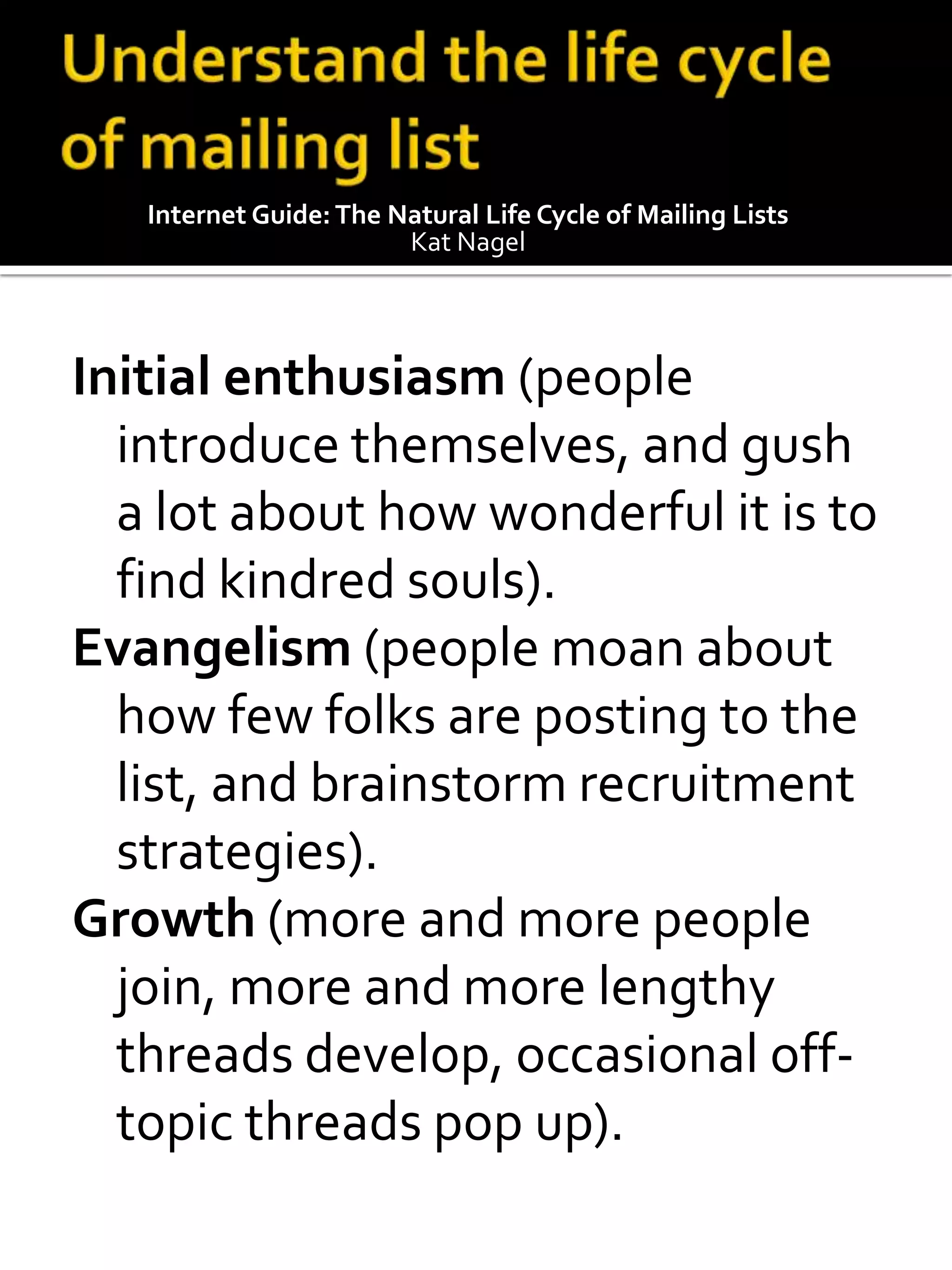 Internet Guide: The Natural Life Cycle of Mailing Lists
                        Kat Nagel




Initial enthusiasm (people
  introduce themselves, and gush
  a lot about how wonderful it is to
  find kindred souls).
Evangelism (people moan about
  how few folks are posting to the
  list, and brainstorm recruitment
  strategies).
Growth (more and more people
  join, more and more lengthy
  threads develop, occasional off-
  topic threads pop up).
 