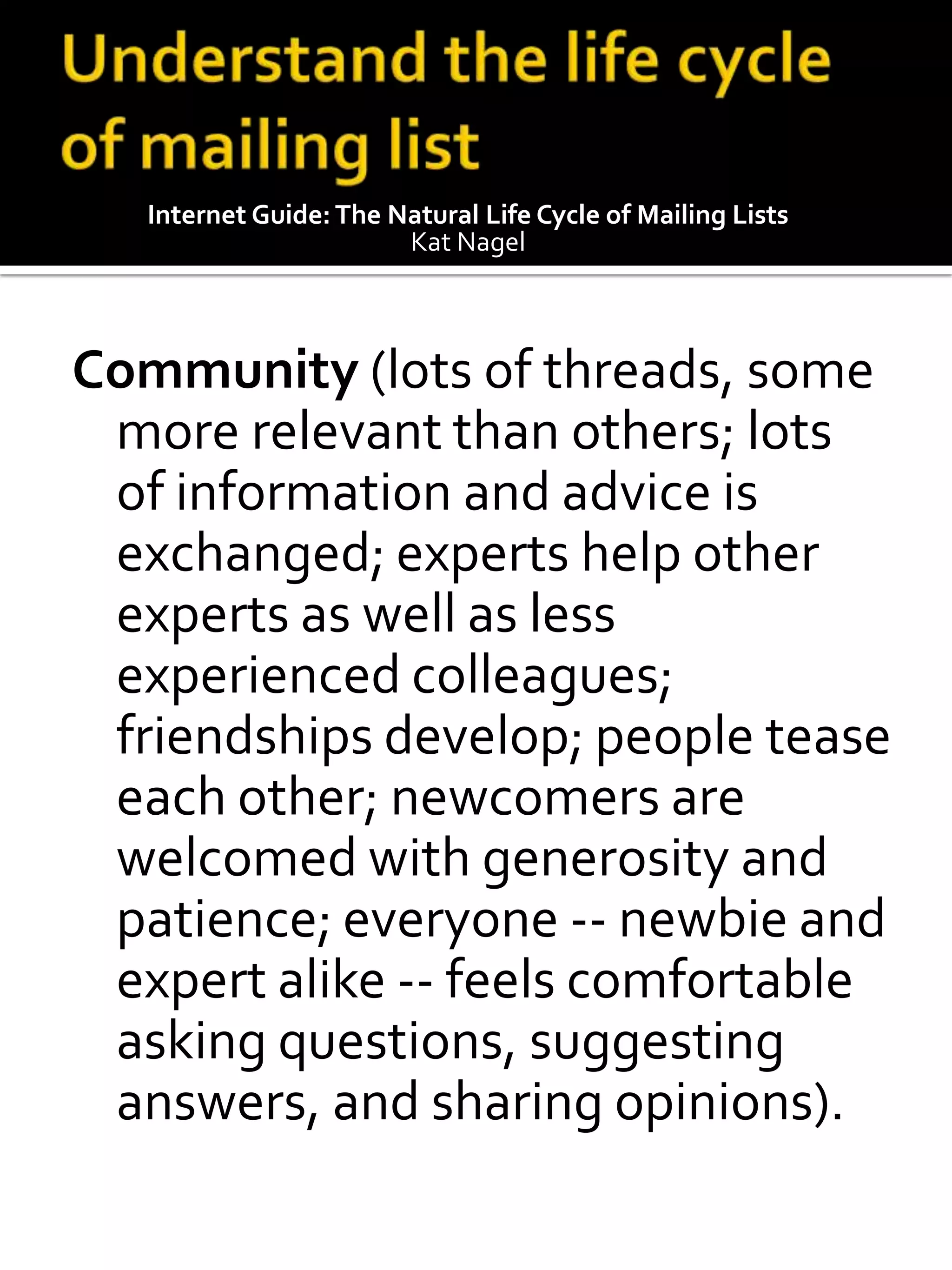 Internet Guide: The Natural Life Cycle of Mailing Lists
                        Kat Nagel



Community (lots of threads, some
 more relevant than others; lots
 of information and advice is
 exchanged; experts help other
 experts as well as less
 experienced colleagues;
 friendships develop; people tease
 each other; newcomers are
 welcomed with generosity and
 patience; everyone -- newbie and
 expert alike -- feels comfortable
 asking questions, suggesting
 answers, and sharing opinions).
 