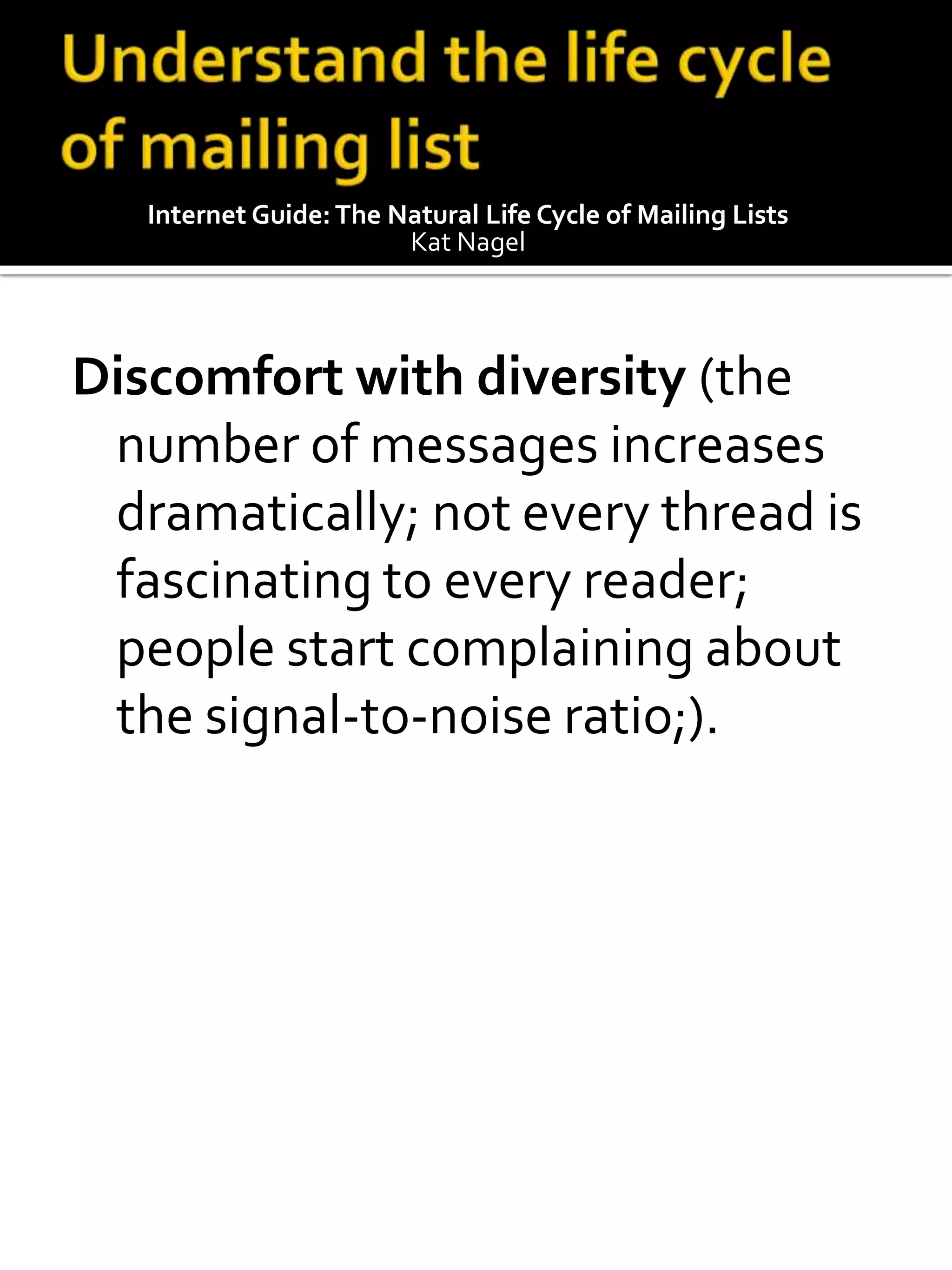 Internet Guide: The Natural Life Cycle of Mailing Lists
                        Kat Nagel




Discomfort with diversity (the
 number of messages increases
 dramatically; not every thread is
 fascinating to every reader;
 people start complaining about
 the signal-to-noise ratio;).
 
