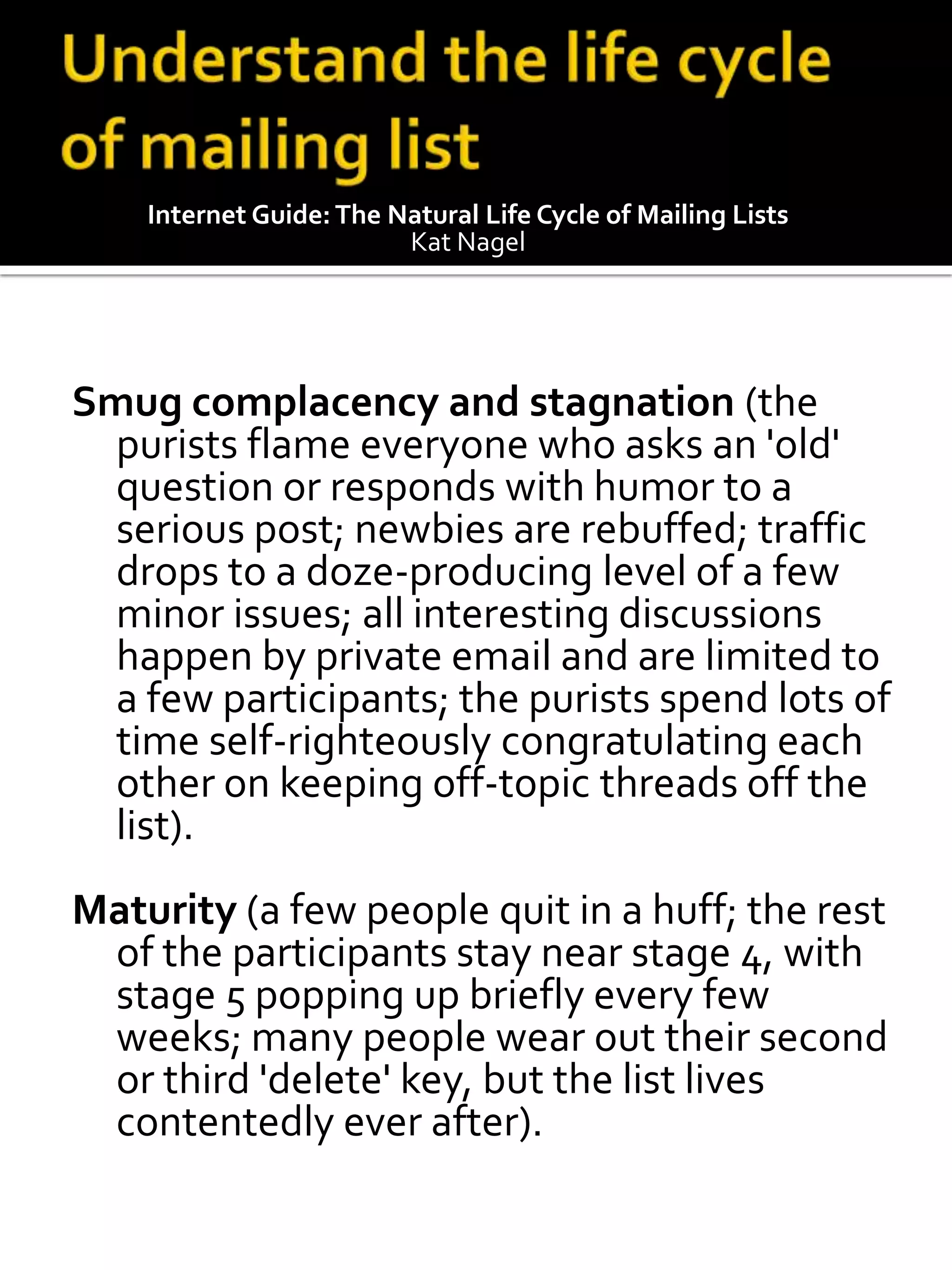 Internet Guide: The Natural Life Cycle of Mailing Lists
                         Kat Nagel




Smug complacency and stagnation (the
  purists flame everyone who asks an 'old'
  question or responds with humor to a
  serious post; newbies are rebuffed; traffic
  drops to a doze-producing level of a few
  minor issues; all interesting discussions
  happen by private email and are limited to
  a few participants; the purists spend lots of
  time self-righteously congratulating each
  other on keeping off-topic threads off the
  list).
Maturity (a few people quit in a huff; the rest
 of the participants stay near stage 4, with
 stage 5 popping up briefly every few
 weeks; many people wear out their second
 or third 'delete' key, but the list lives
 contentedly ever after).
 