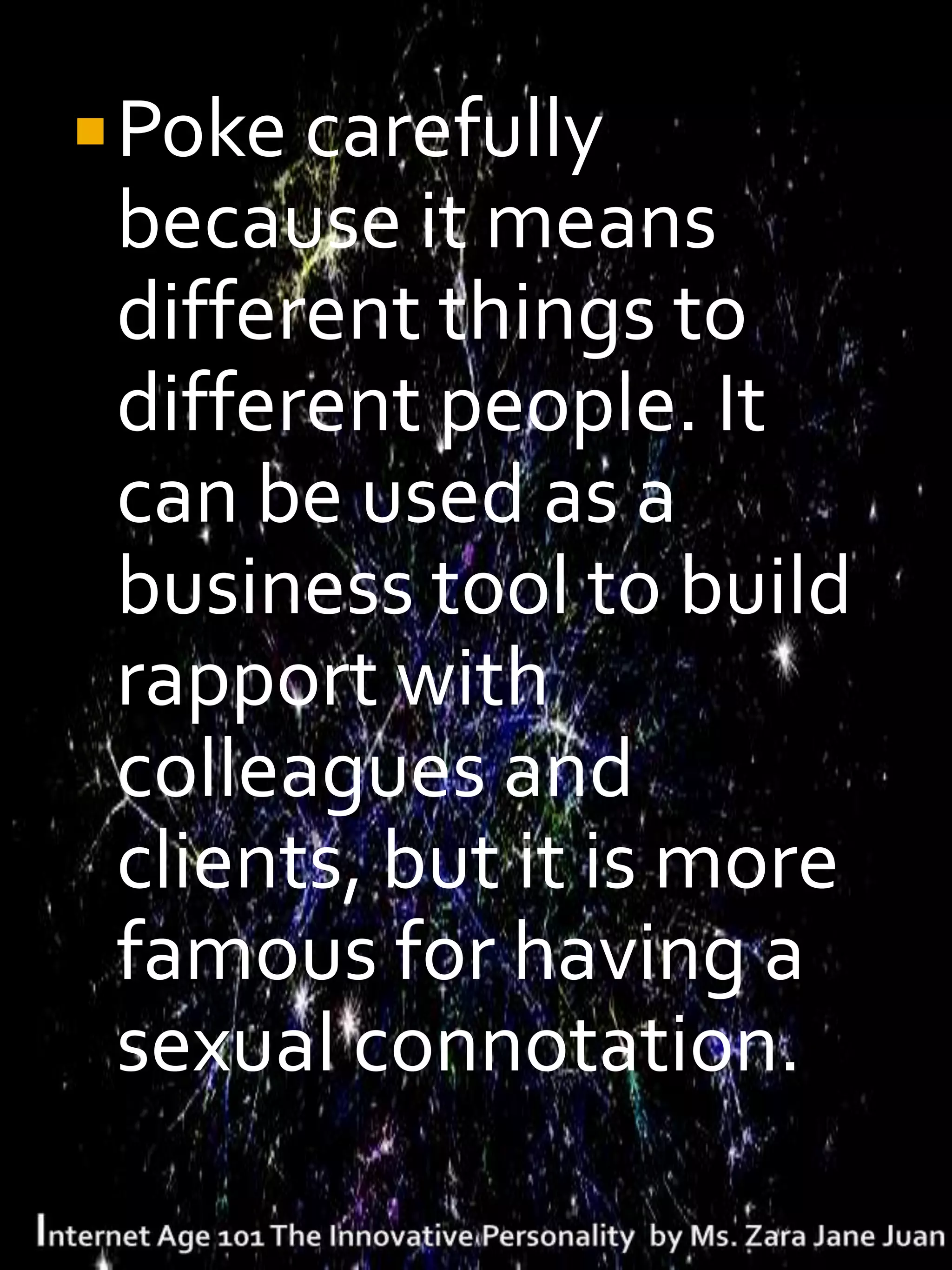  Poke carefully
 because it means
 different things to
 different people. It
 can be used as a
 business tool to build
 rapport with
 colleagues and
 clients, but it is more
 famous for having a
 sexual connotation.
 