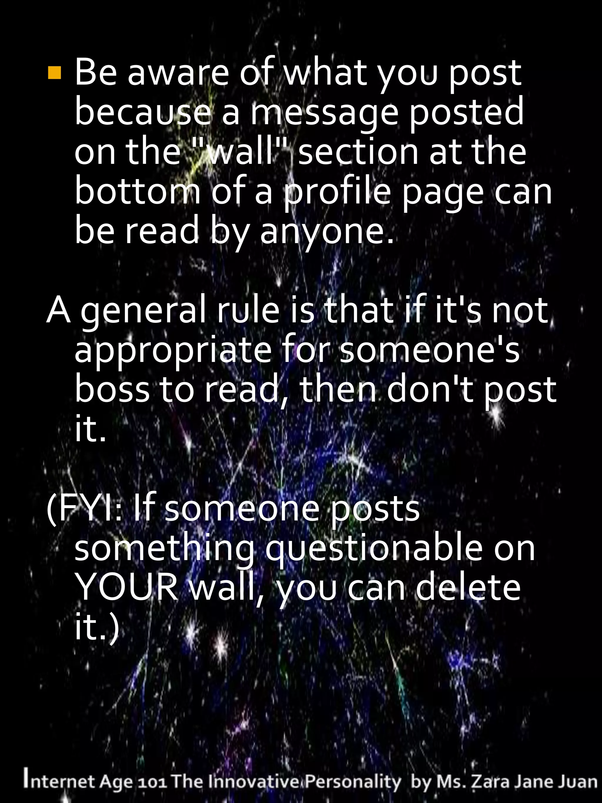  Be aware of what you post
 because a message posted
 on the "wall" section at the
 bottom of a profile page can
 be read by anyone.
A general rule is that if it's not
 appropriate for someone's
 boss to read, then don't post
 it.
(FYI: If someone posts
  something questionable on
  YOUR wall, you can delete
  it.)
 