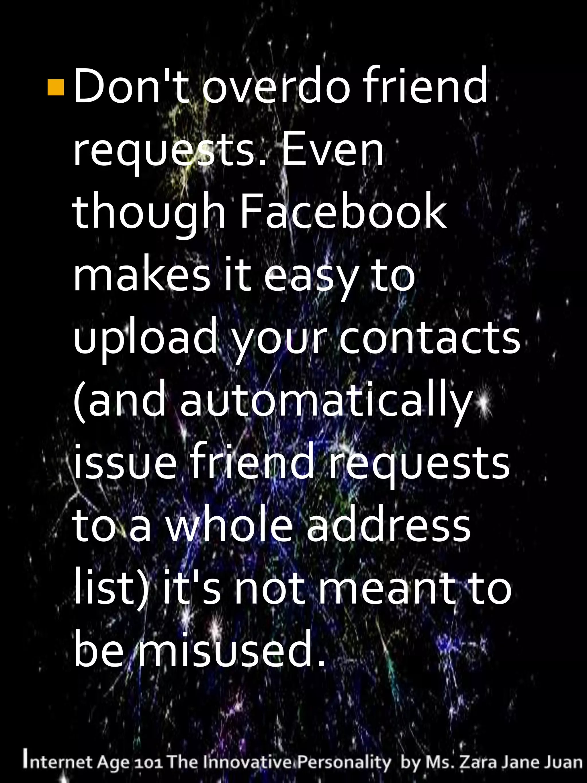  Don't overdo friend
 requests. Even
 though Facebook
 makes it easy to
 upload your contacts
 (and automatically
 issue friend requests
 to a whole address
 list) it's not meant to
 be misused.
 
