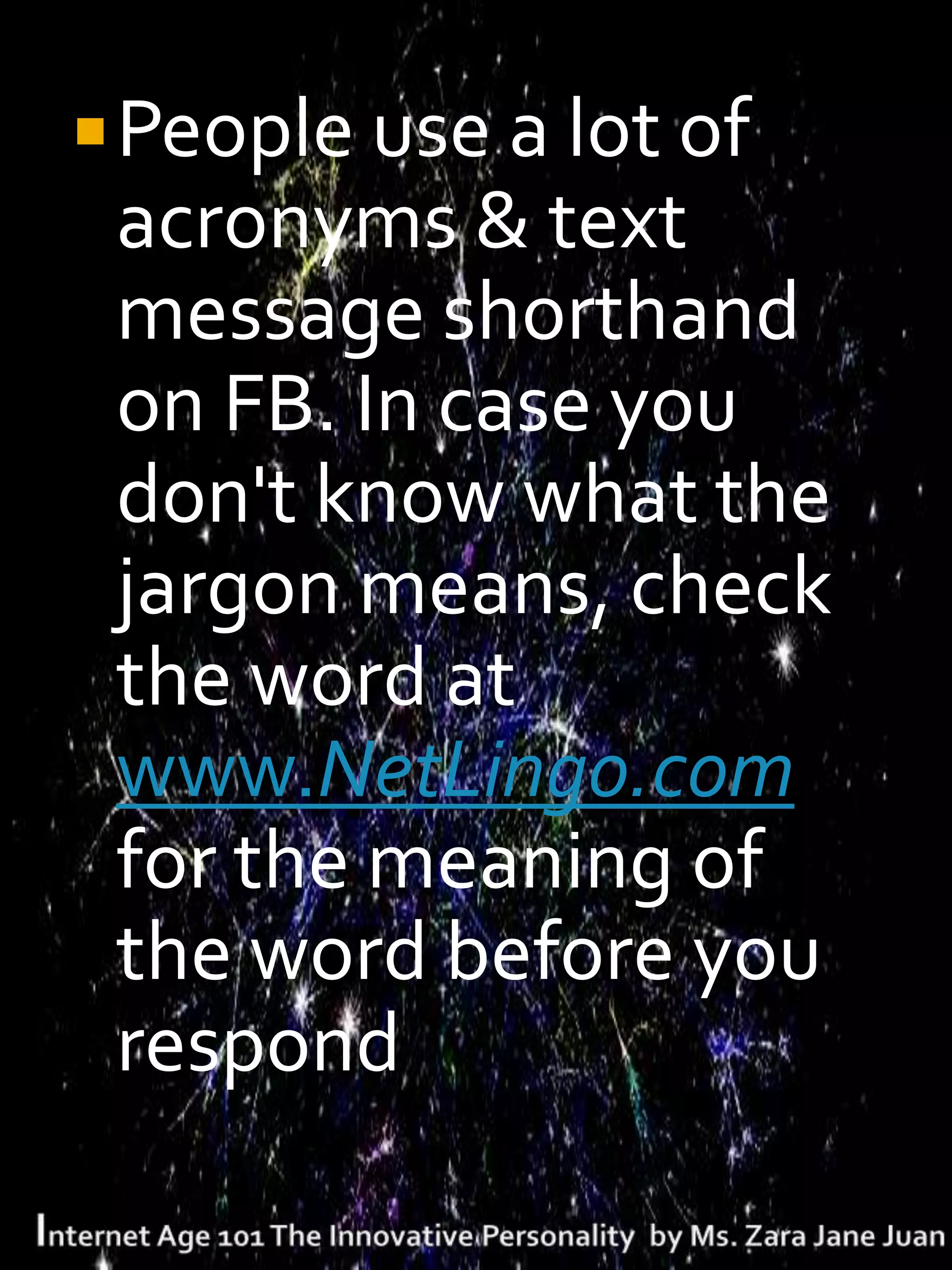  People use a lot of
 acronyms & text
 message shorthand
 on FB. In case you
 don't know what the
 jargon means, check
 the word at
 www.NetLingo.com
 for the meaning of
 the word before you
 respond
 