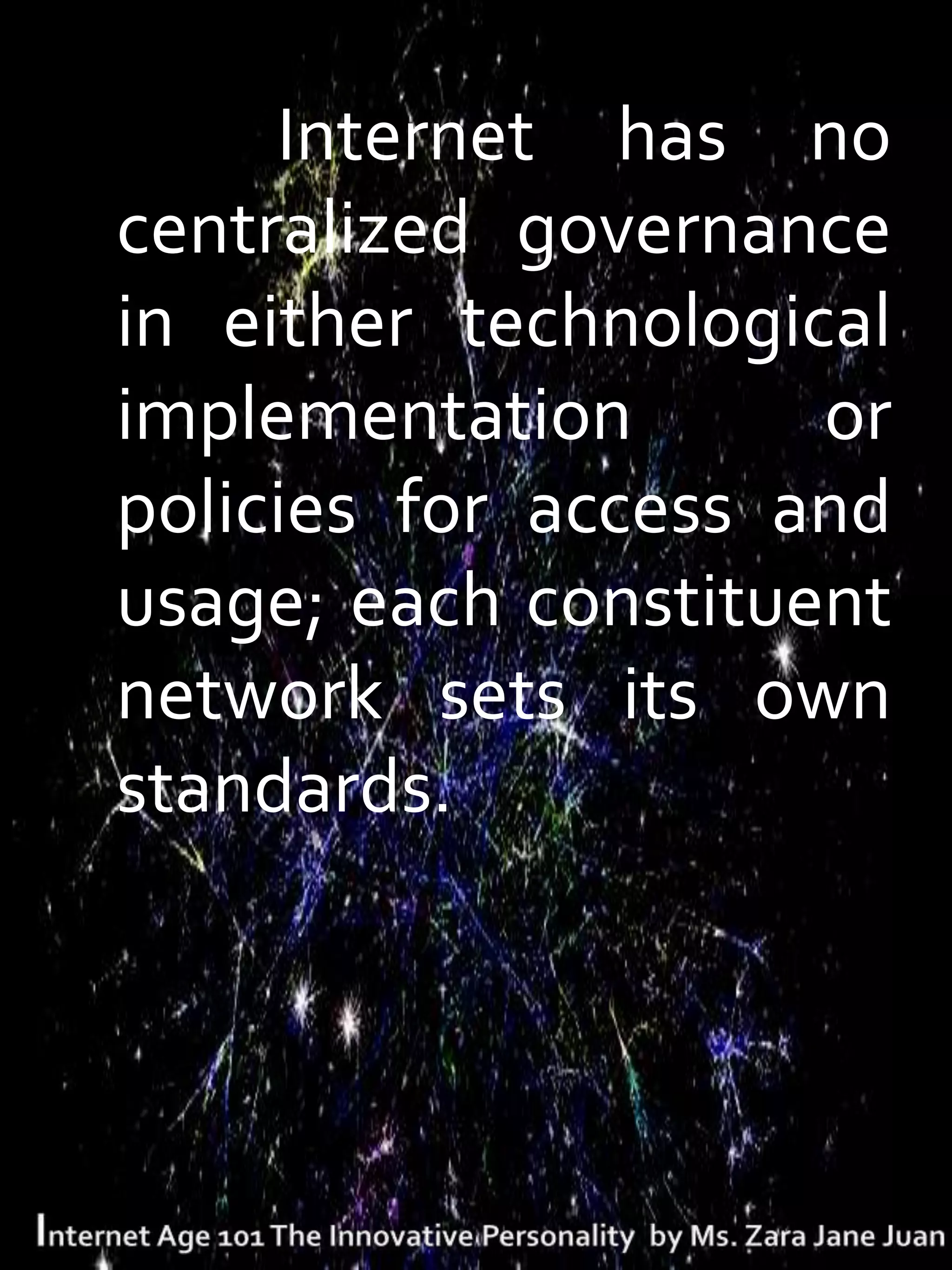 The Internet has no
 centralized governance
 in either technological
 implementation       or
 policies for access and
 usage; each constituent
 network sets its own
 standards.
 