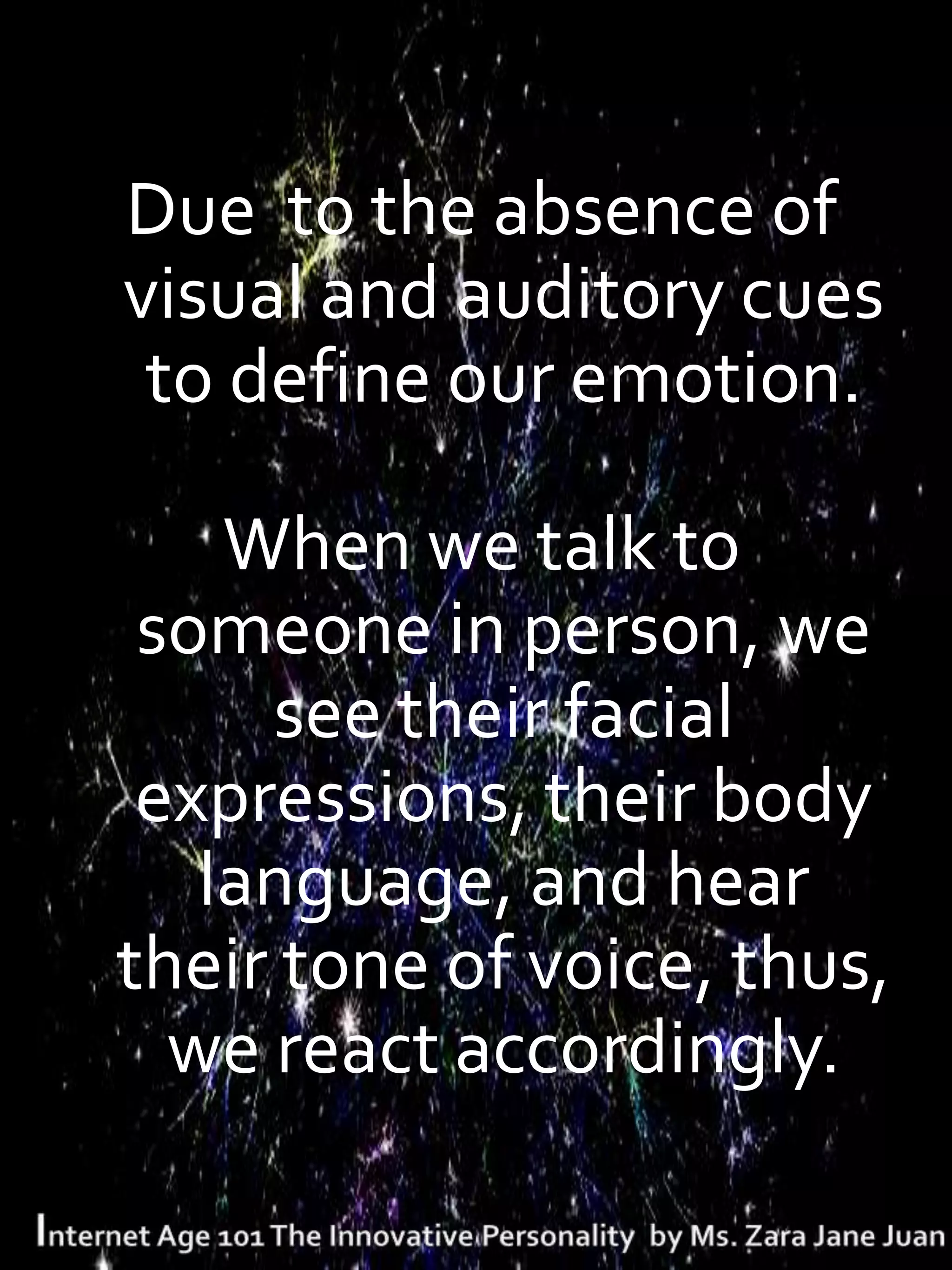 Due to the absence of
visual and auditory cues
 to define our emotion.

    When we talk to
 someone in person, we
     see their facial
 expressions, their body
   language, and hear
their tone of voice, thus,
  we react accordingly.
 