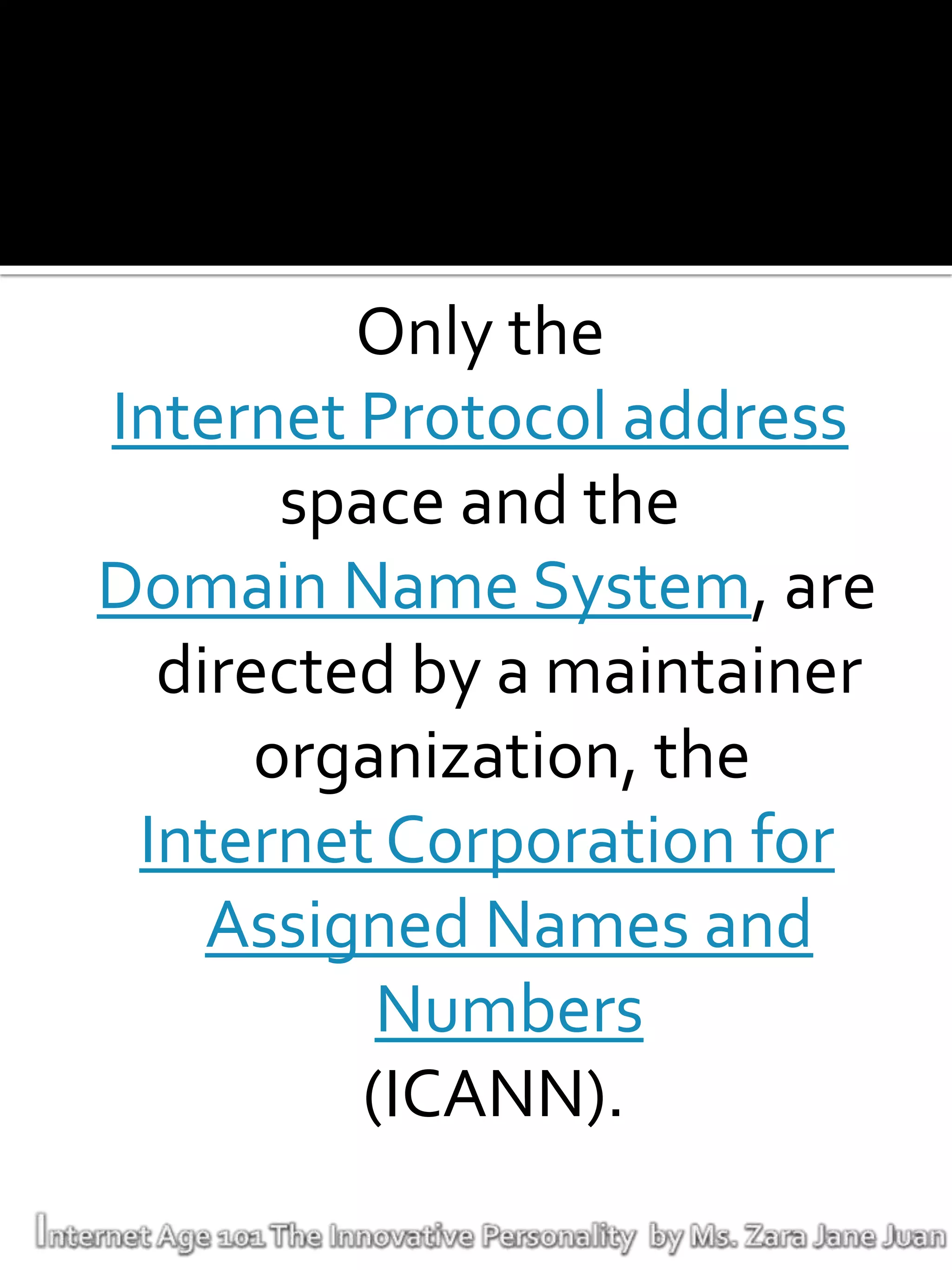 Only the
Internet Protocol address
       space and the
Domain Name System, are
  directed by a maintainer
      organization, the
 Internet Corporation for
    Assigned Names and
           Numbers
          (ICANN).
 