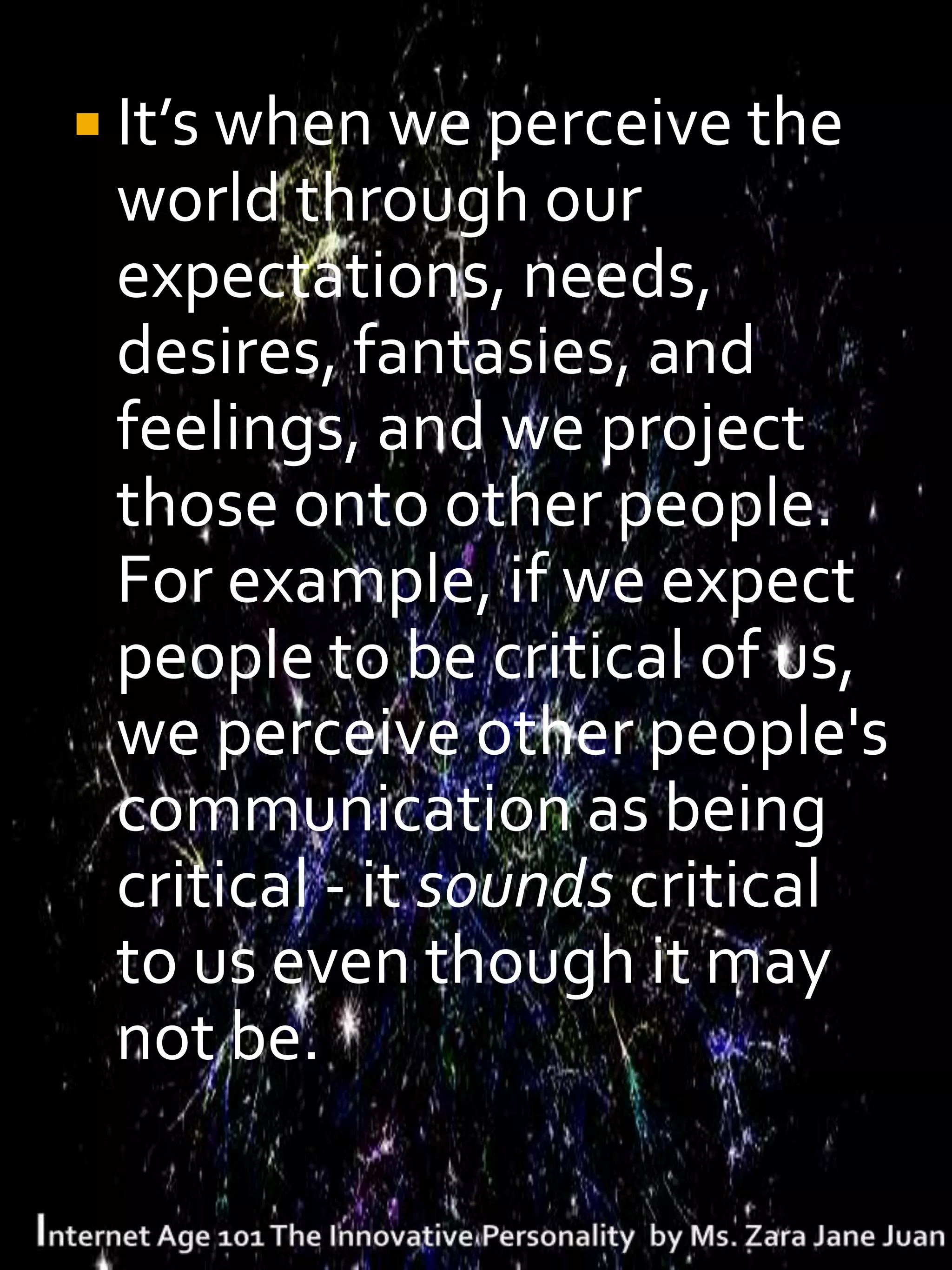  It’s when we perceive the
 world through our
 expectations, needs,
 desires, fantasies, and
 feelings, and we project
 those onto other people.
 For example, if we expect
 people to be critical of us,
 we perceive other people's
 communication as being
 critical - it sounds critical
 to us even though it may
 not be.
 