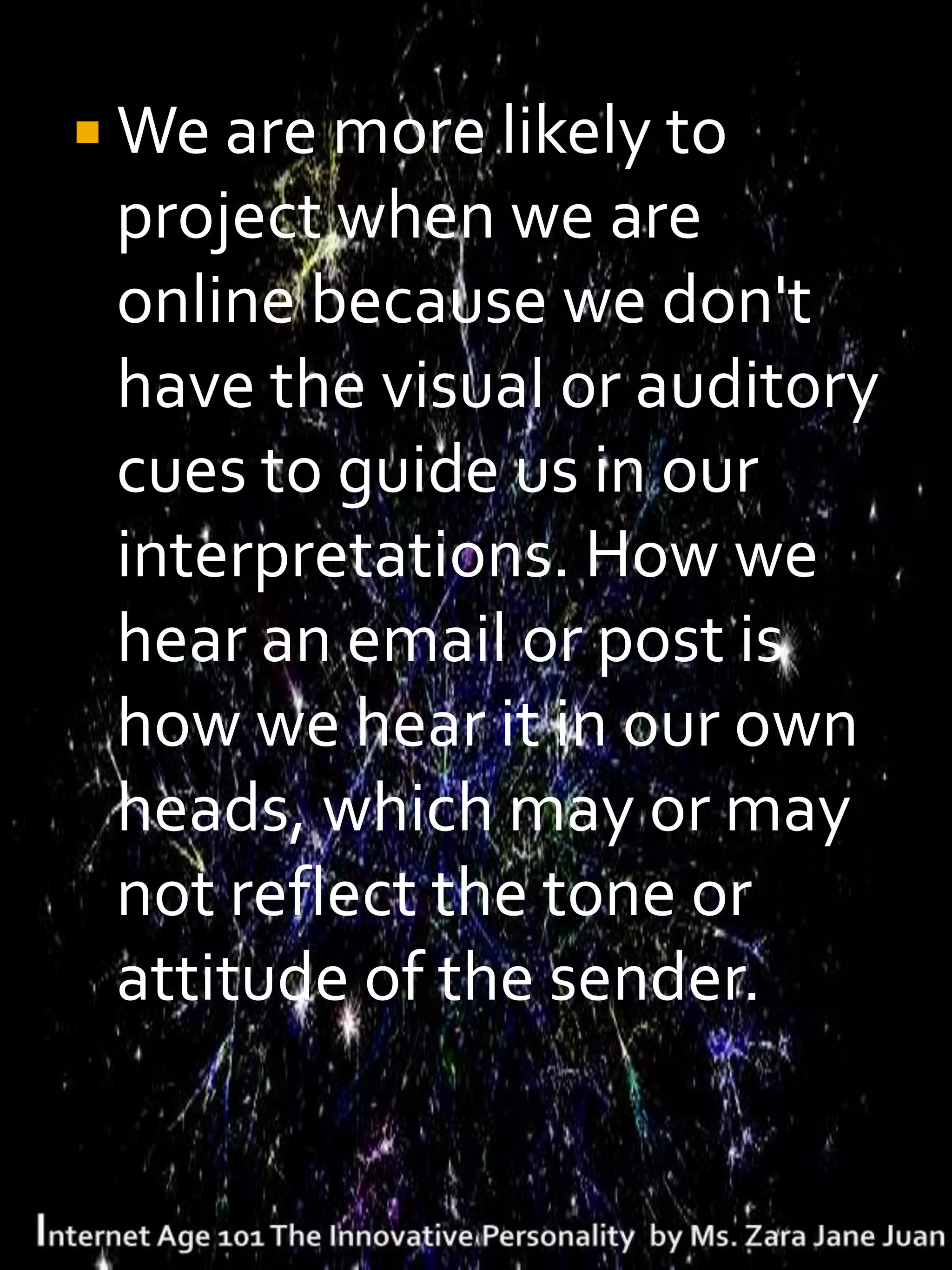  We are more likely to
 project when we are
 online because we don't
 have the visual or auditory
 cues to guide us in our
 interpretations. How we
 hear an email or post is
 how we hear it in our own
 heads, which may or may
 not reflect the tone or
 attitude of the sender.
 