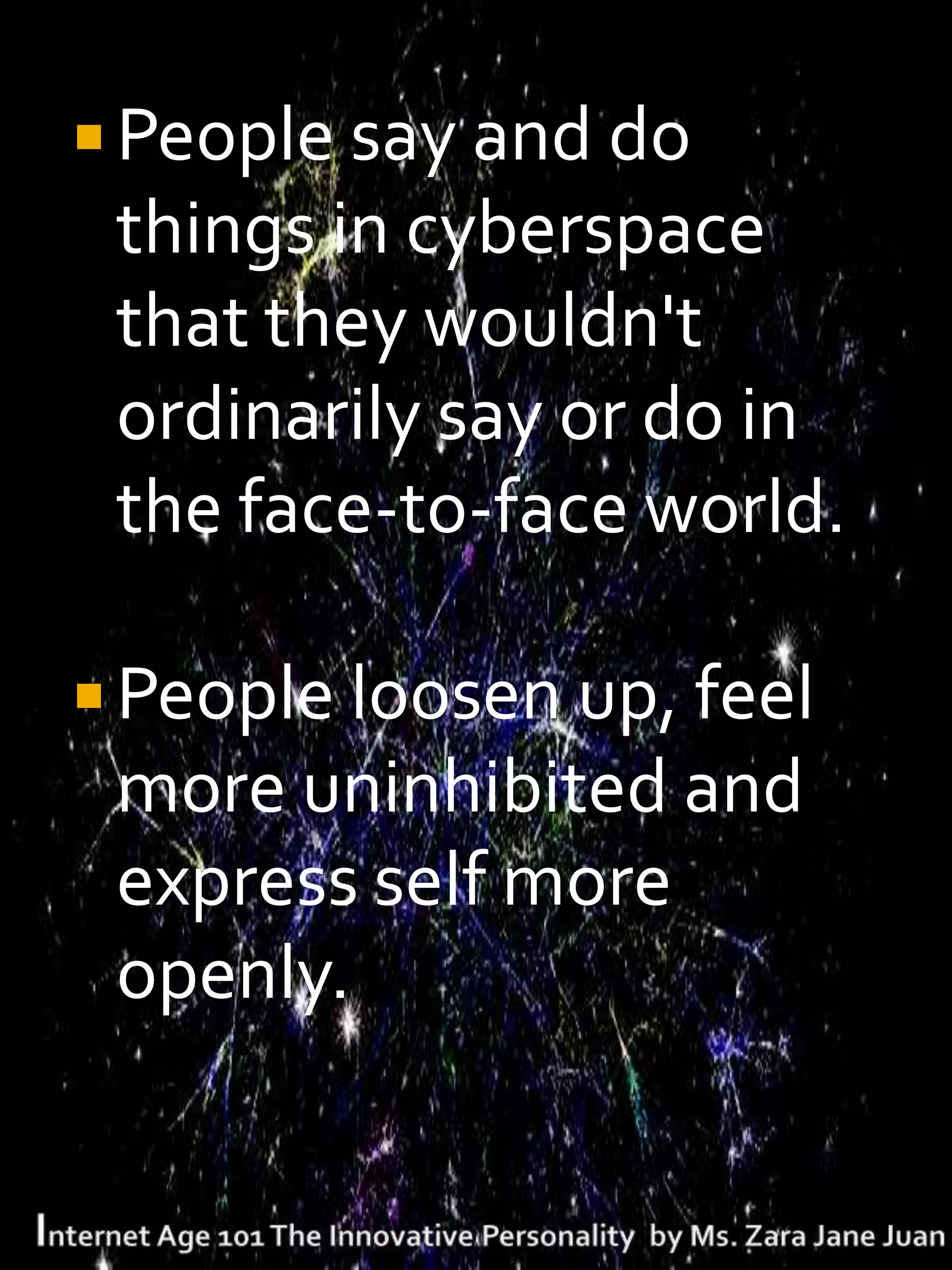  People say and do
 things in cyberspace
 that they wouldn't
 ordinarily say or do in
 the face-to-face world.

 People loosen up, feel
 more uninhibited and
 express self more
 openly.
 