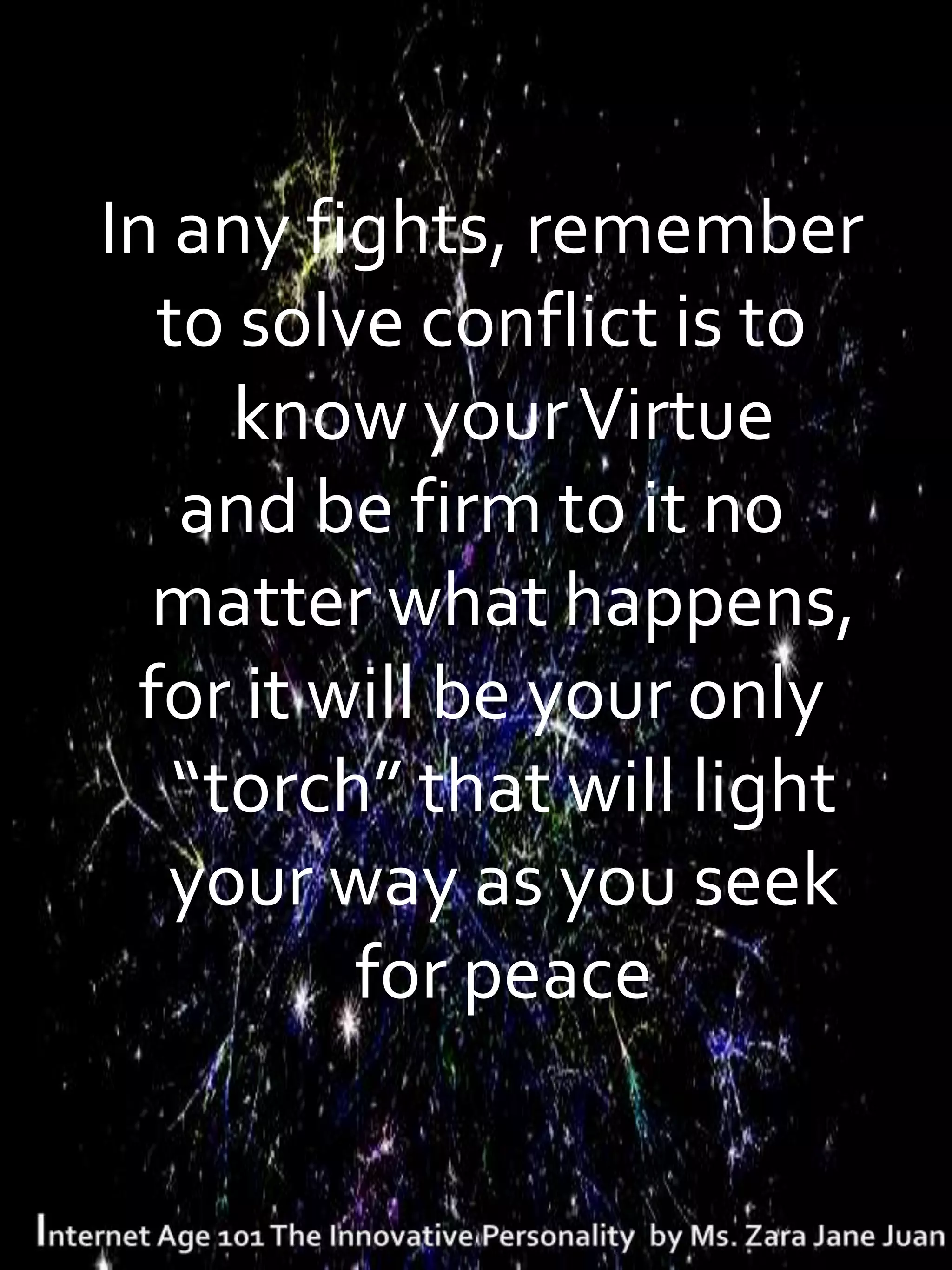 In any fights, remember
  to solve conflict is to
     know your Virtue
   and be firm to it no
  matter what happens,
 for it will be your only
   “torch” that will light
   your way as you seek
         for peace
 
