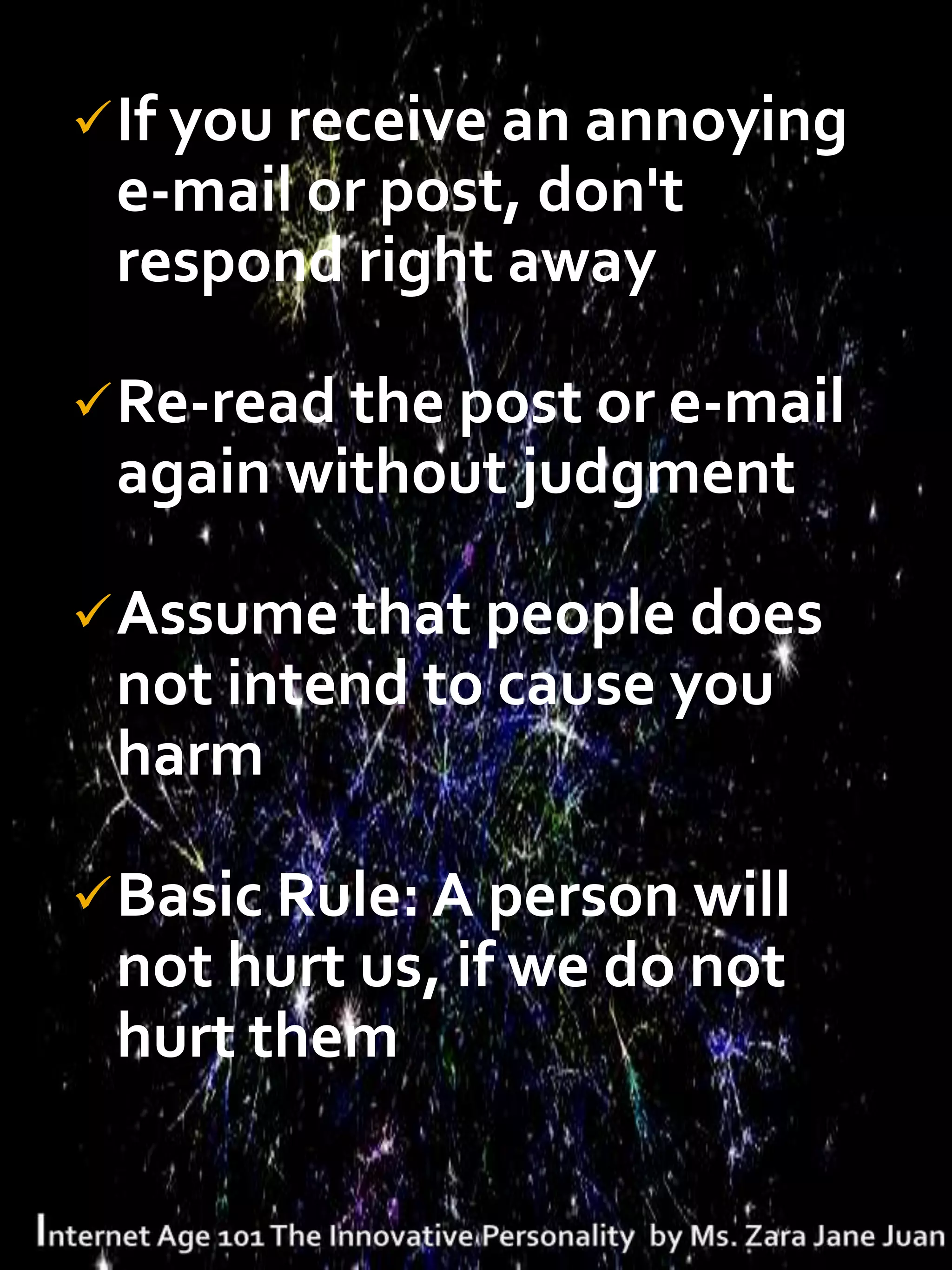  If you receive an annoying
 e-mail or post, don't
 respond right away

 Re-read the post or e-mail
 again without judgment

 Assume that people does
 not intend to cause you
 harm

 Basic Rule: A person will
 not hurt us, if we do not
 hurt them
 