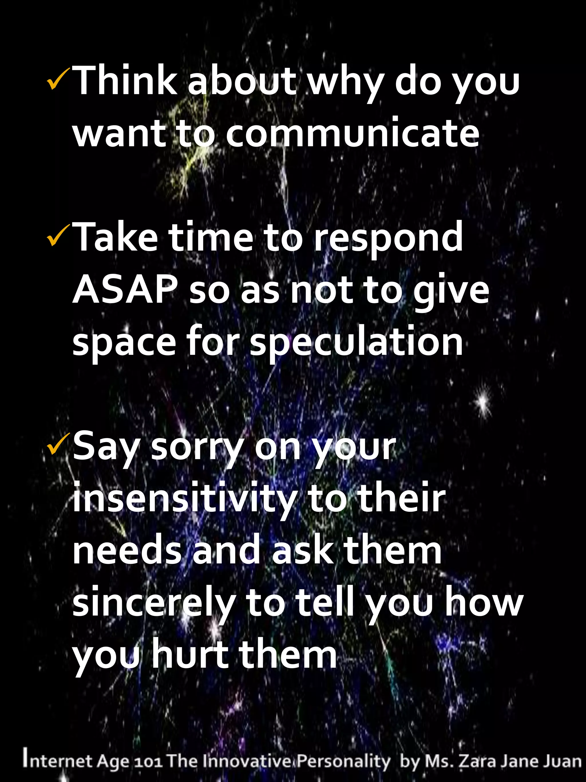 Think about why do you
 want to communicate

Take time to respond
 ASAP so as not to give
 space for speculation

Say sorry on your
 insensitivity to their
 needs and ask them
 sincerely to tell you how
 you hurt them
 