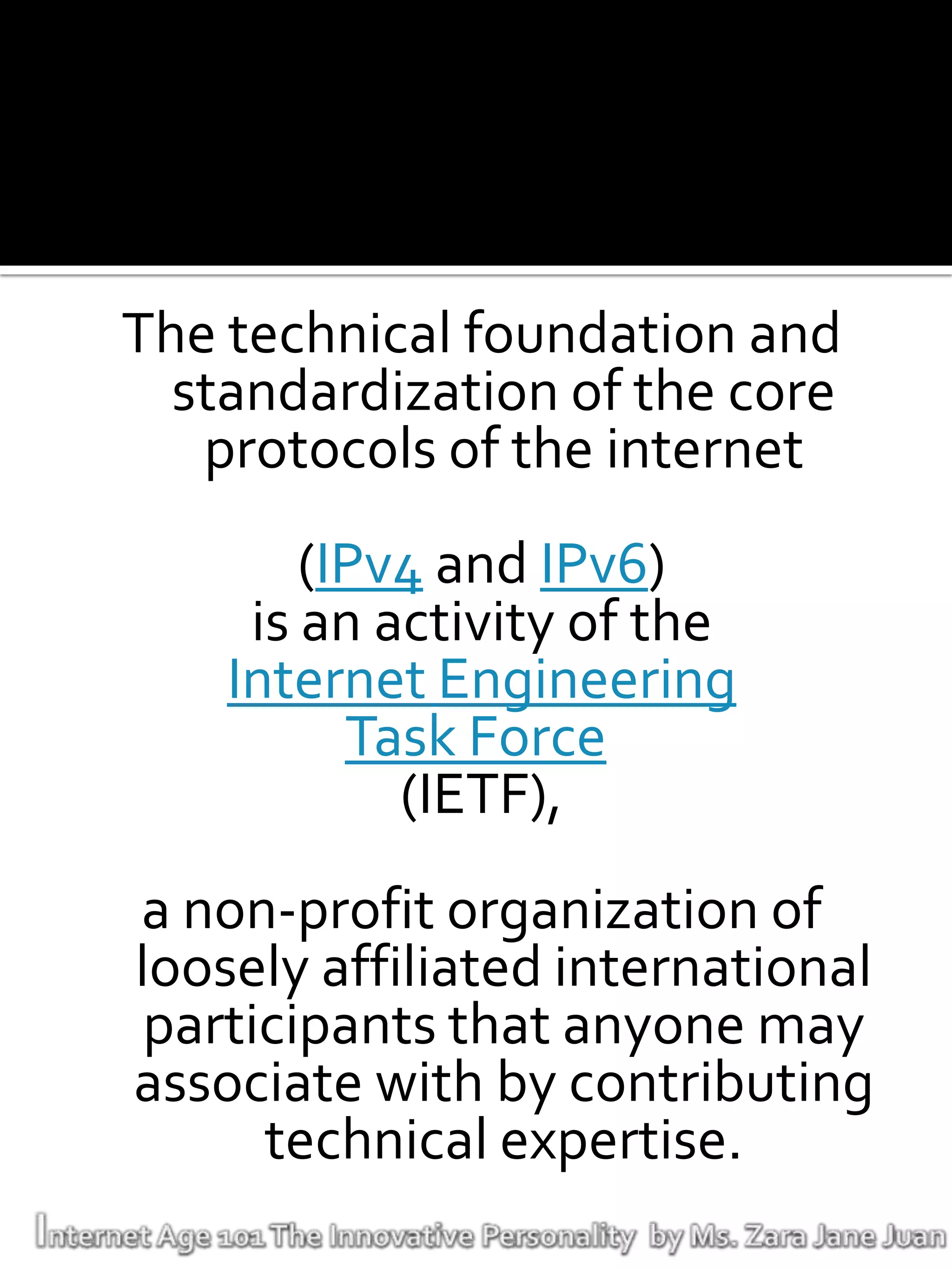 The technical foundation and
  standardization of the core
   protocols of the internet
        (IPv4 and IPv6)
     is an activity of the
    Internet Engineering
          Task Force
            (IETF),
a non-profit organization of
loosely affiliated international
 participants that anyone may
associate with by contributing
      technical expertise.
 