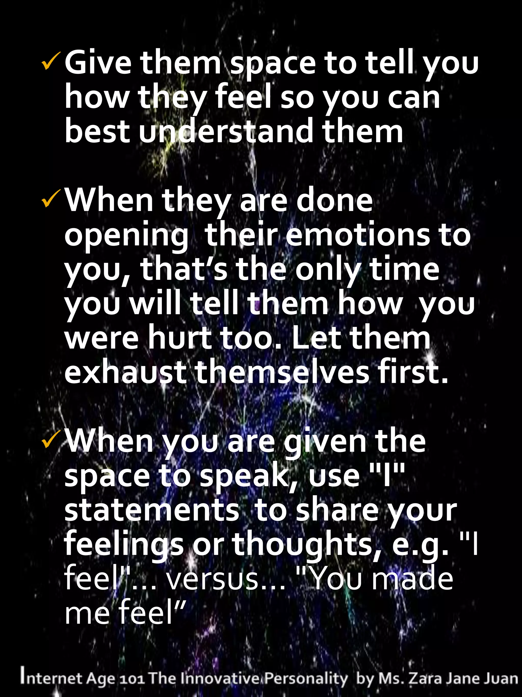  Give them space to tell you
 how they feel so you can
 best understand them
 When they are done
 opening their emotions to
 you, that’s the only time
 you will tell them how you
 were hurt too. Let them
 exhaust themselves first.
 When you are given the
 space to speak, use "I"
 statements to share your
 feelings or thoughts, e.g. "I
 feel"... versus... "You made
 me feel”
 