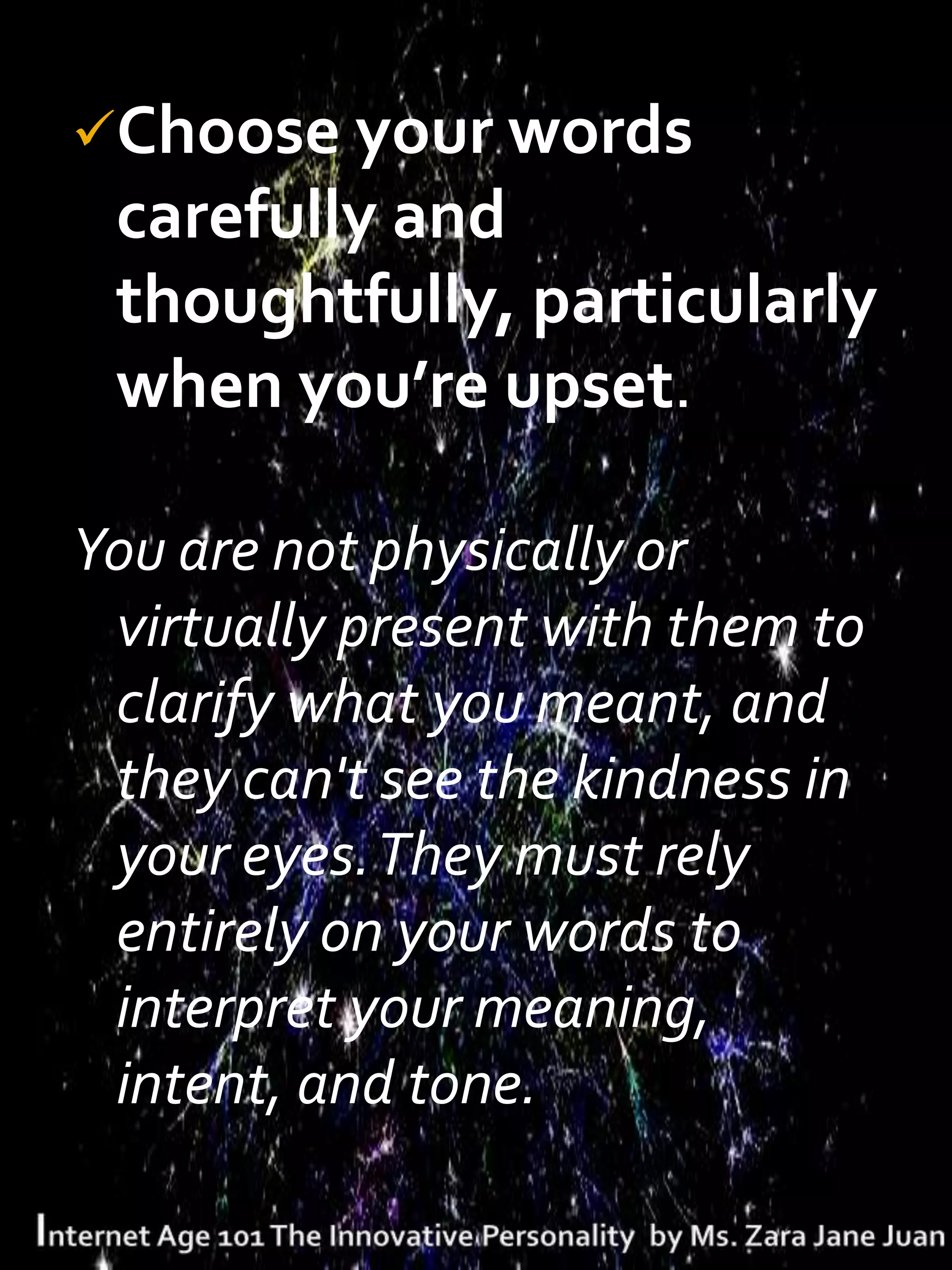 Choose your words
 carefully and
 thoughtfully, particularly
 when you’re upset.

You are not physically or
 virtually present with them to
 clarify what you meant, and
 they can't see the kindness in
 your eyes. They must rely
 entirely on your words to
 interpret your meaning,
 intent, and tone.
 