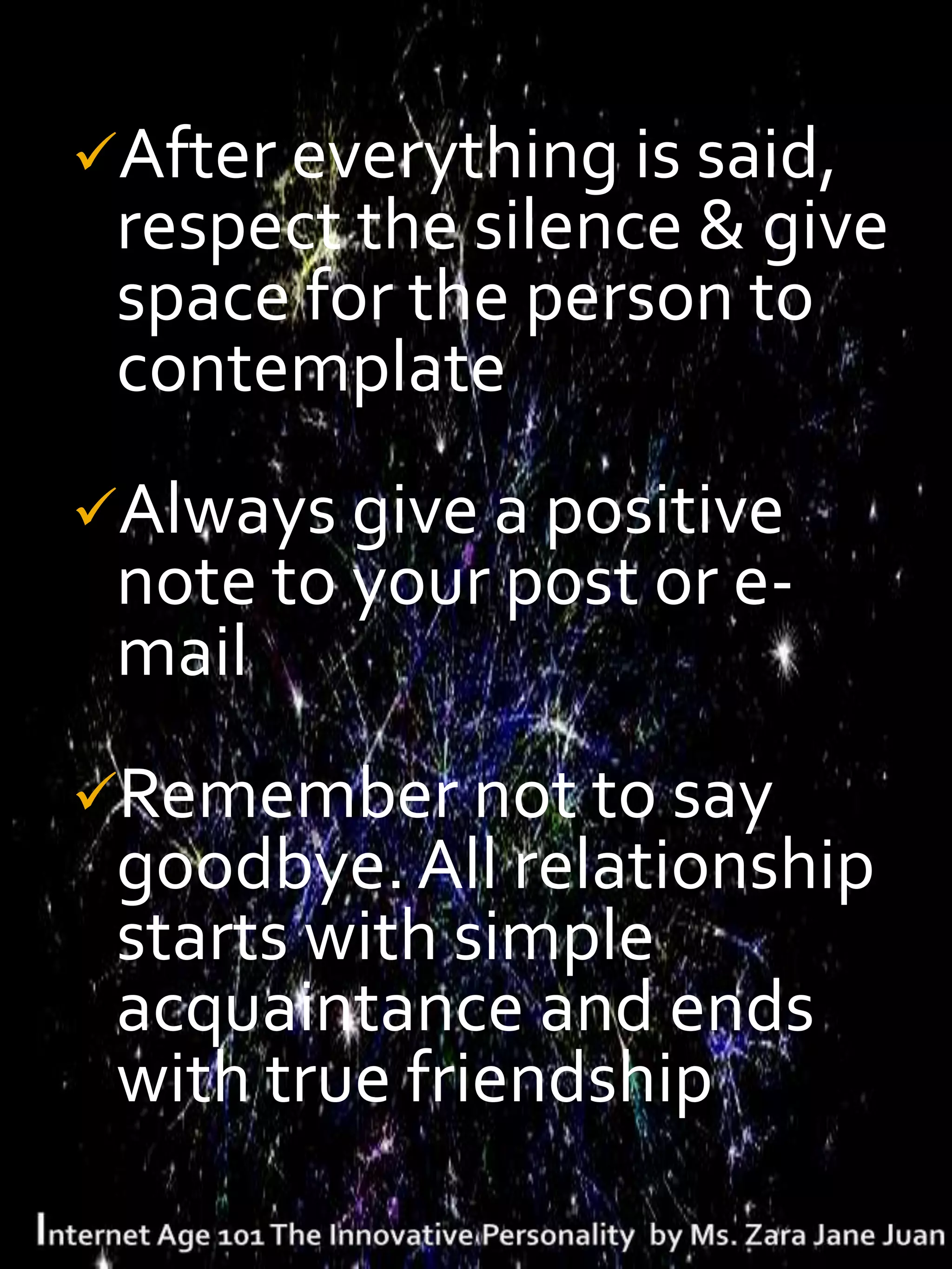 After everything is said,
 respect the silence & give
 space for the person to
 contemplate
Always give a positive
 note to your post or e-
 mail
Remember not to say
 goodbye. All relationship
 starts with simple
 acquaintance and ends
 with true friendship
 