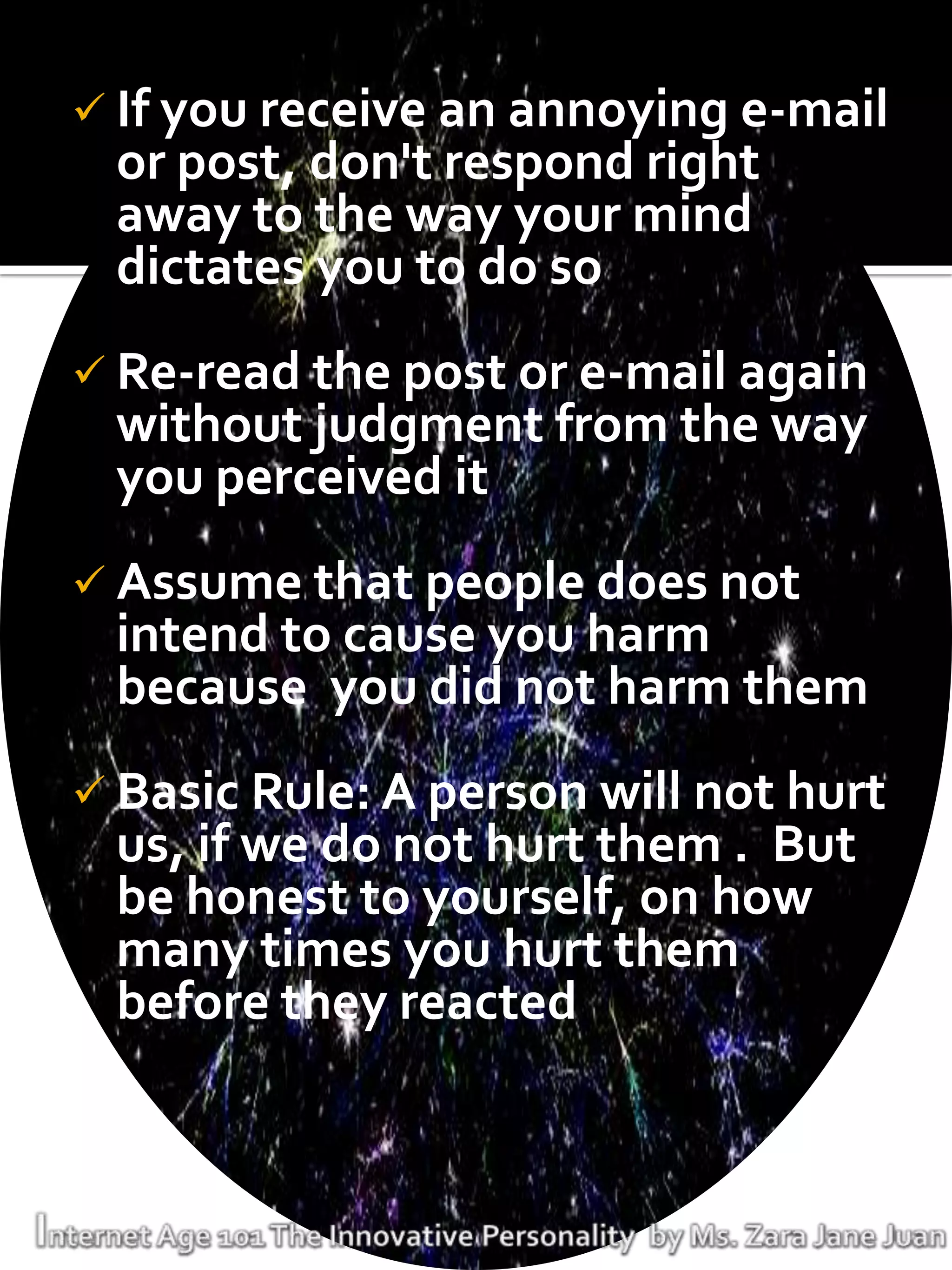  If you receive an annoying e-mail
 or post, don't respond right
 away to the way your mind
 dictates you to do so
 Re-read the post or e-mail again
 without judgment from the way
 you perceived it
 Assume that people does not
 intend to cause you harm
 because you did not harm them
 Basic Rule: A person will not hurt
 us, if we do not hurt them . But
 be honest to yourself, on how
 many times you hurt them
 before they reacted
 