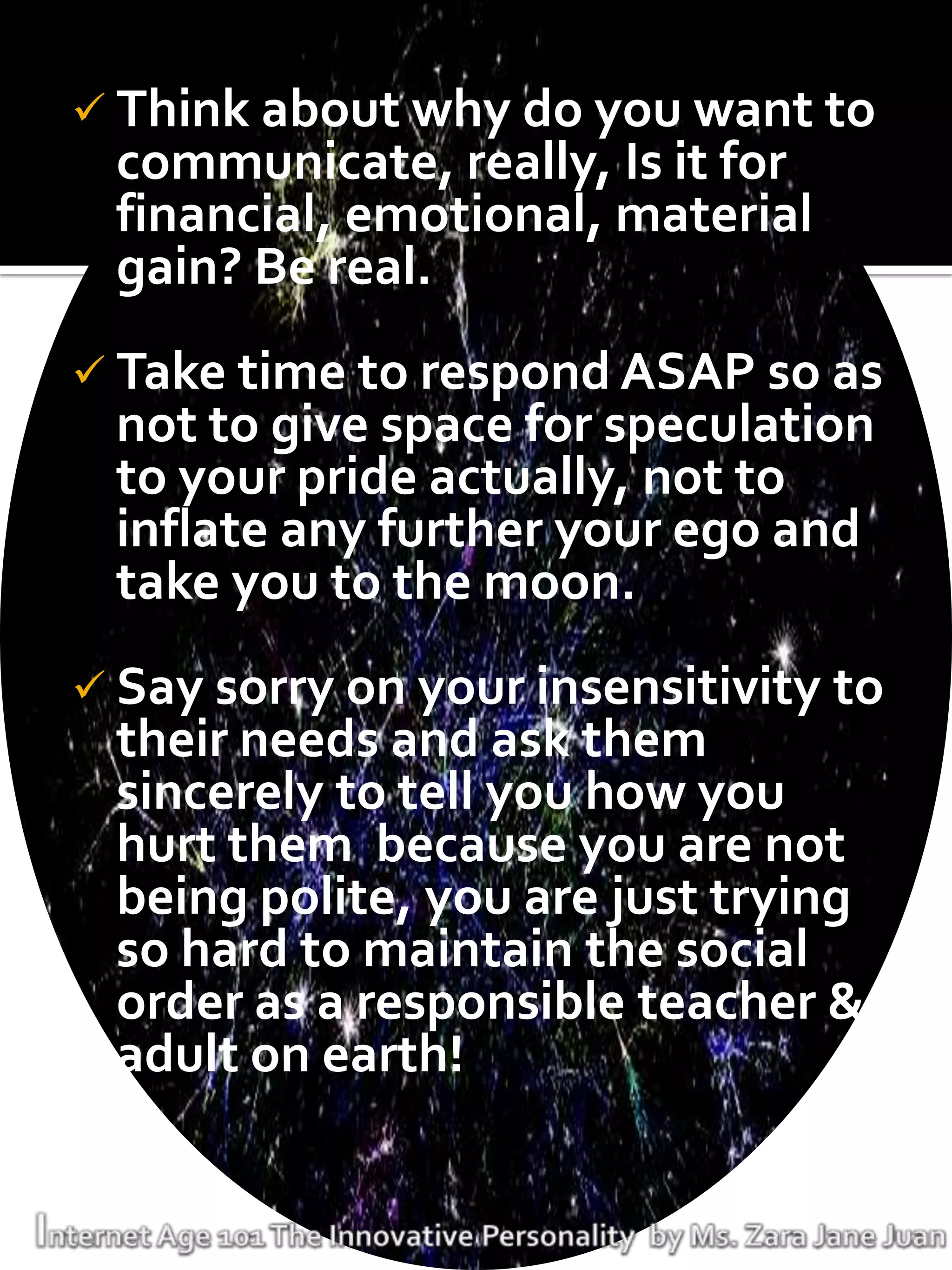  Think about why do you want to
 communicate, really, Is it for
 financial, emotional, material
 gain? Be real.
 Take time to respond ASAP so as
 not to give space for speculation
 to your pride actually, not to
 inflate any further your ego and
 take you to the moon.
 Say sorry on your insensitivity to
 their needs and ask them
 sincerely to tell you how you
 hurt them because you are not
 being polite, you are just trying
 so hard to maintain the social
 order as a responsible teacher &
 adult on earth!
 