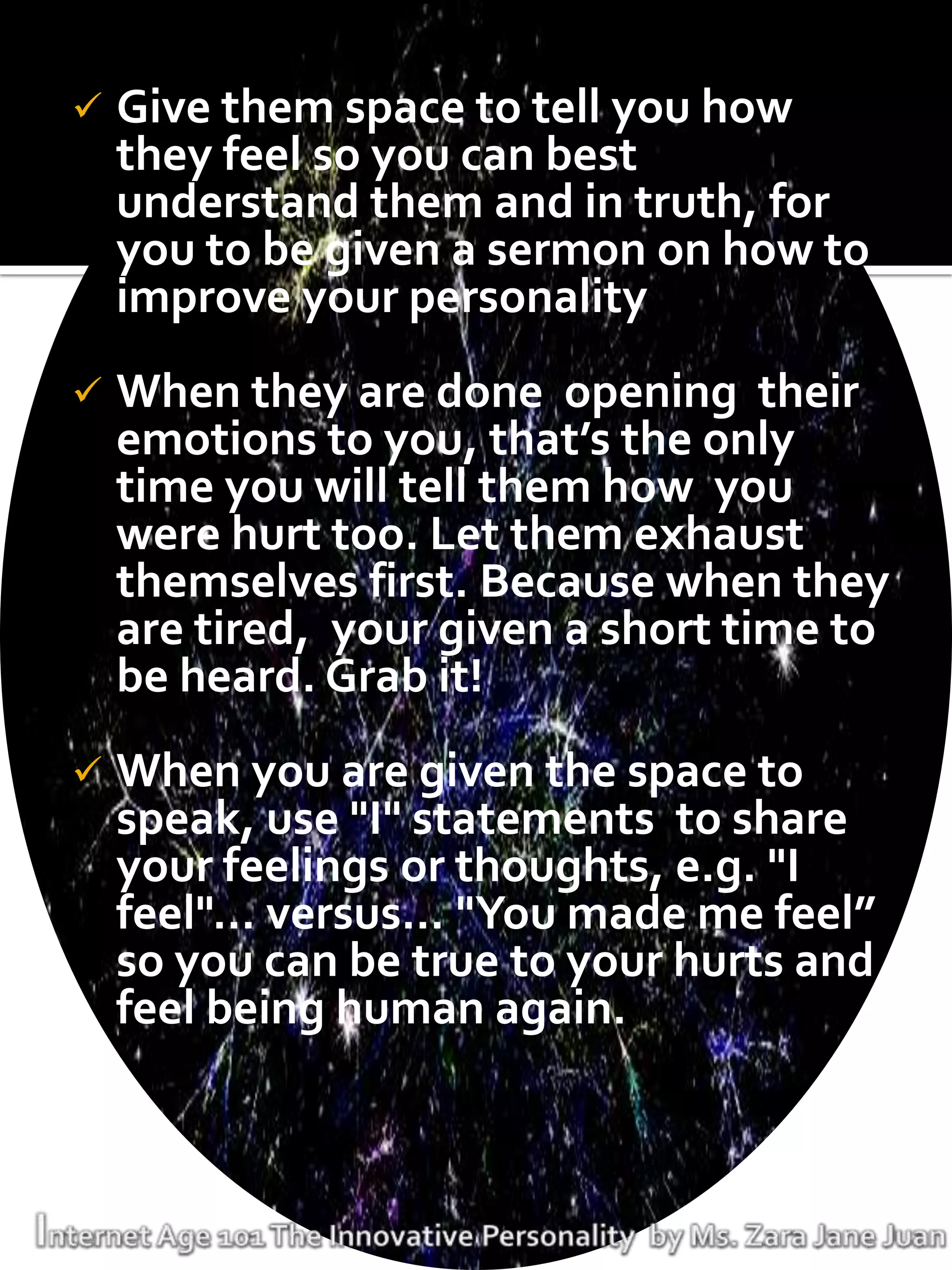    Give them space to tell you how
    they feel so you can best
    understand them and in truth, for
    you to be given a sermon on how to
    improve your personality
   When they are done opening their
    emotions to you, that’s the only
    time you will tell them how you
    were hurt too. Let them exhaust
    themselves first. Because when they
    are tired, your given a short time to
    be heard. Grab it!
   When you are given the space to
    speak, use "I" statements to share
    your feelings or thoughts, e.g. "I
    feel"... versus... "You made me feel”
    so you can be true to your hurts and
    feel being human again.
 