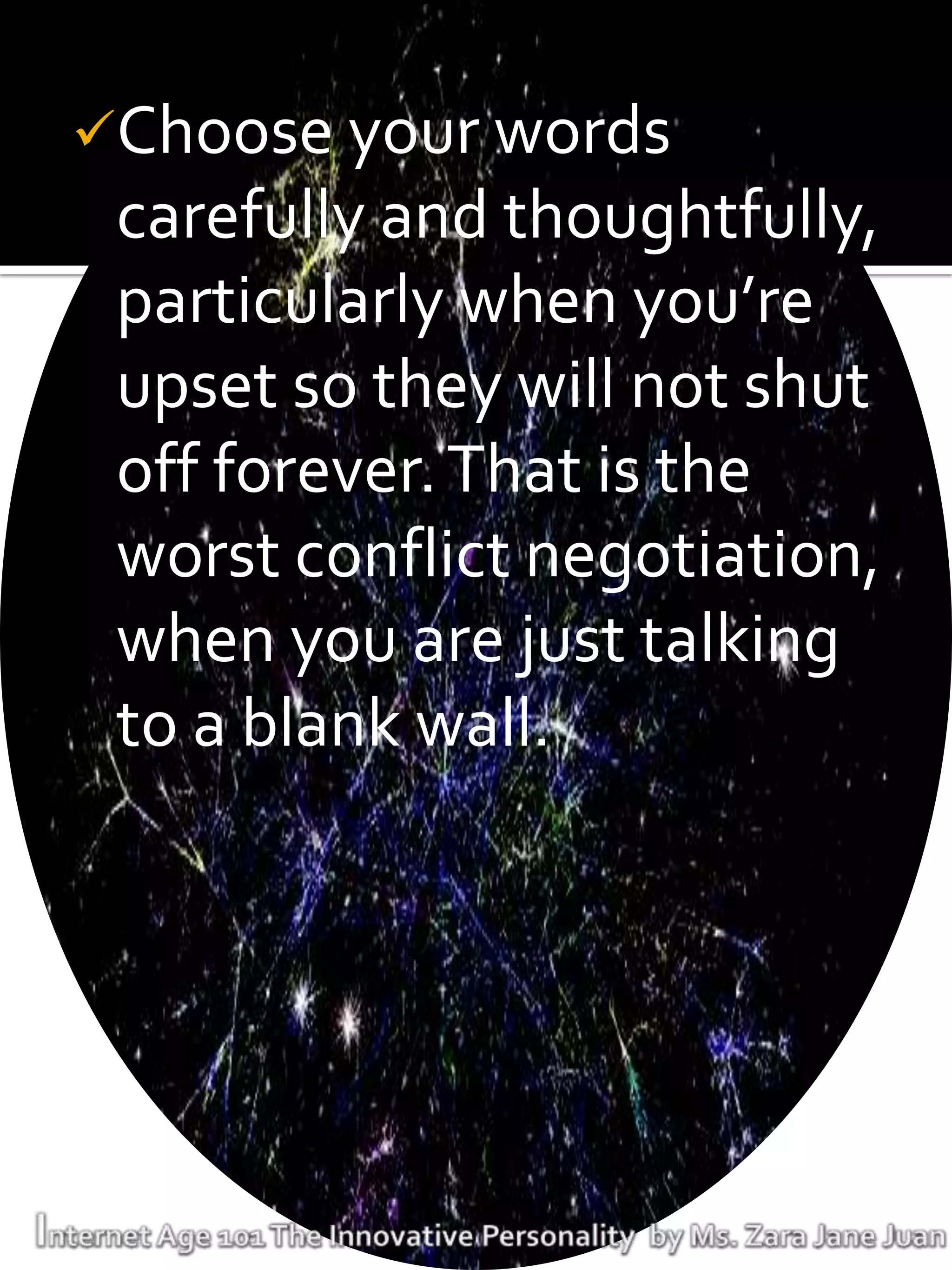 Choose your words
 carefully and thoughtfully,
 particularly when you’re
 upset so they will not shut
 off forever. That is the
 worst conflict negotiation,
 when you are just talking
 to a blank wall.
 