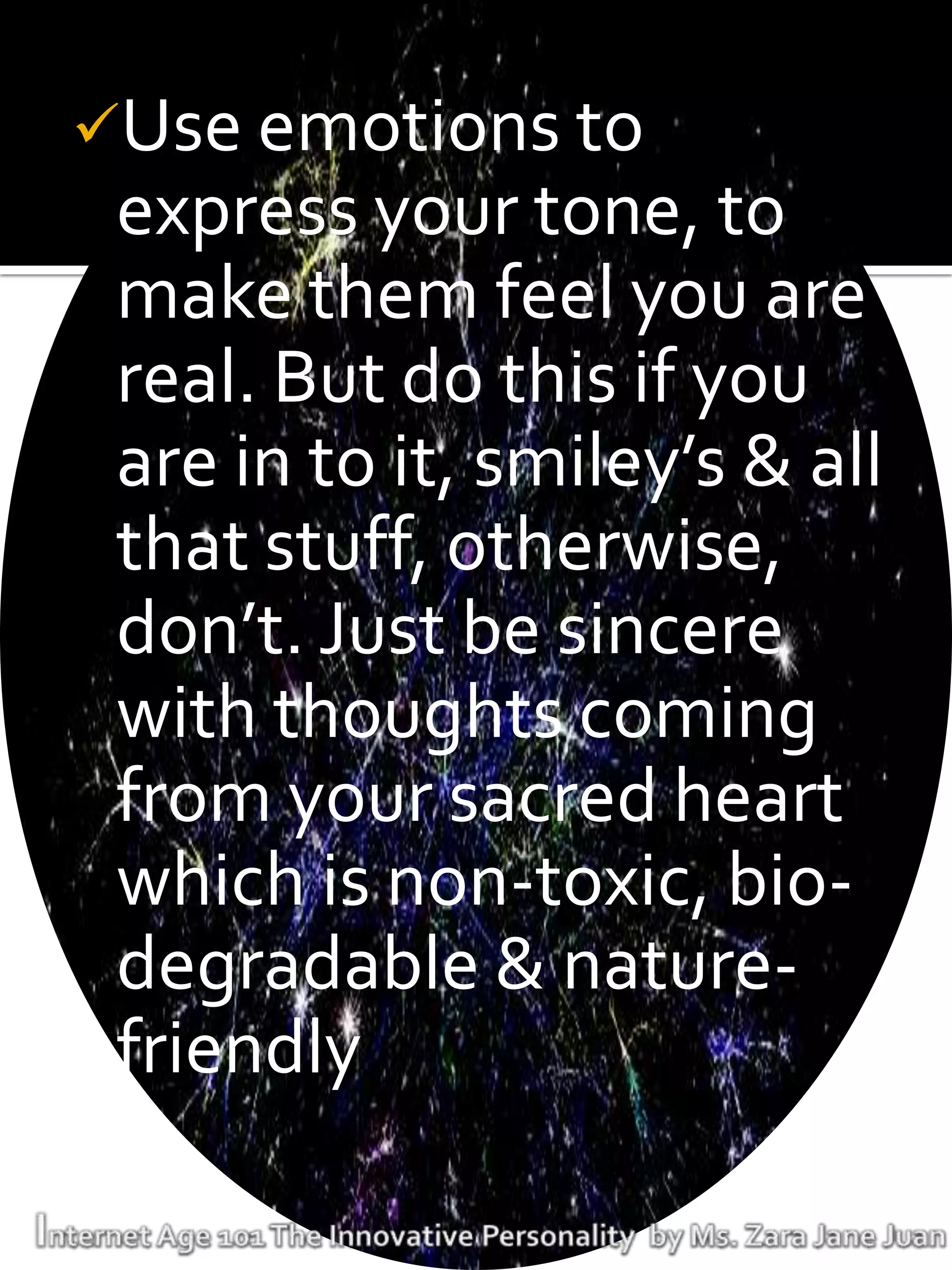 Use emotions to
 express your tone, to
 make them feel you are
 real. But do this if you
 are in to it, smiley’s & all
 that stuff, otherwise,
 don’t. Just be sincere
 with thoughts coming
 from your sacred heart
 which is non-toxic, bio-
 degradable & nature-
 friendly
 