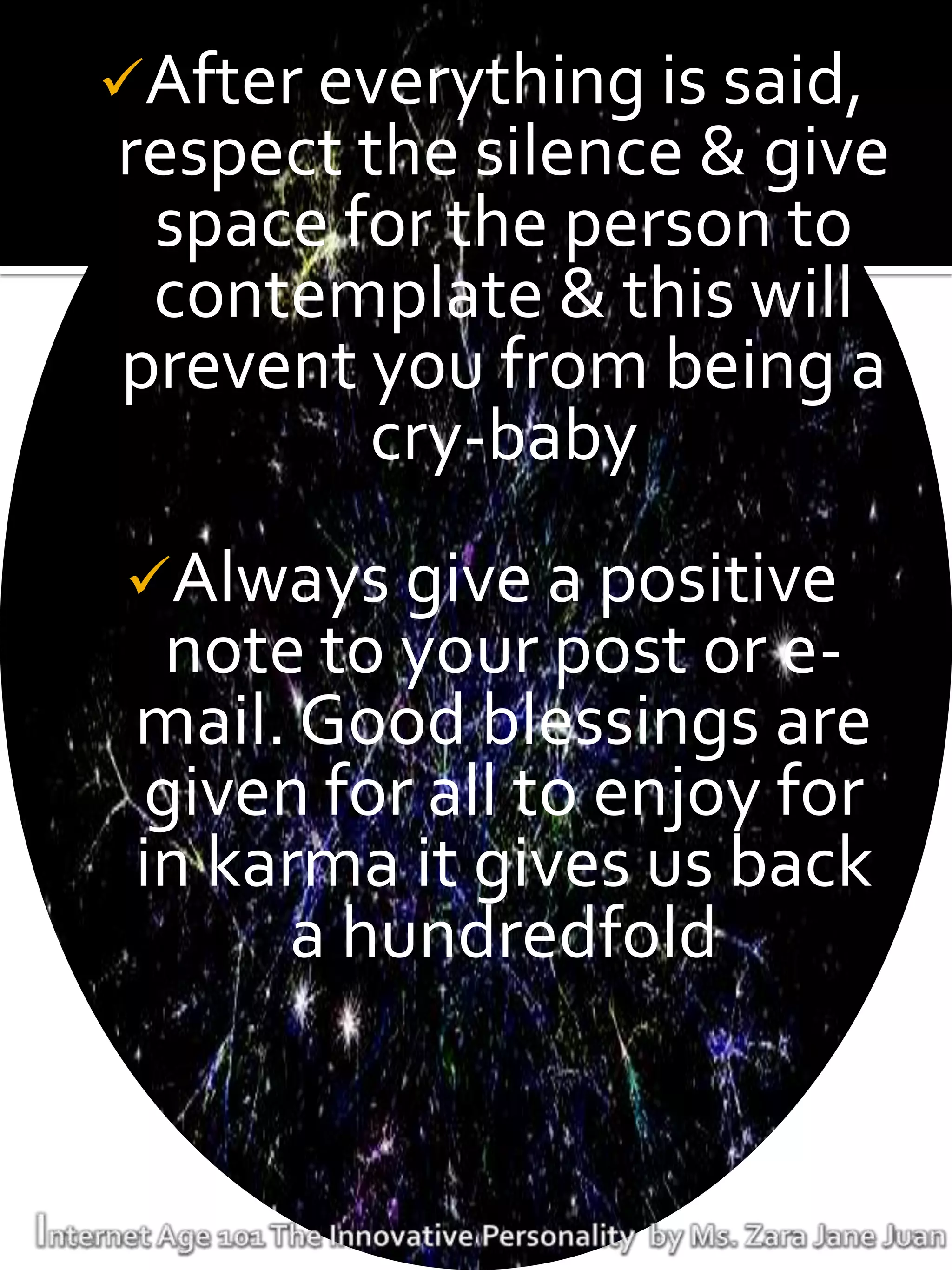 After everything is said,
respect the silence & give
 space for the person to
 contemplate & this will
prevent you from being a
        cry-baby
Always give a positive
   note to your post or e-
 mail. Good blessings are
  given for all to enjoy for
 in karma it gives us back
       a hundredfold
 