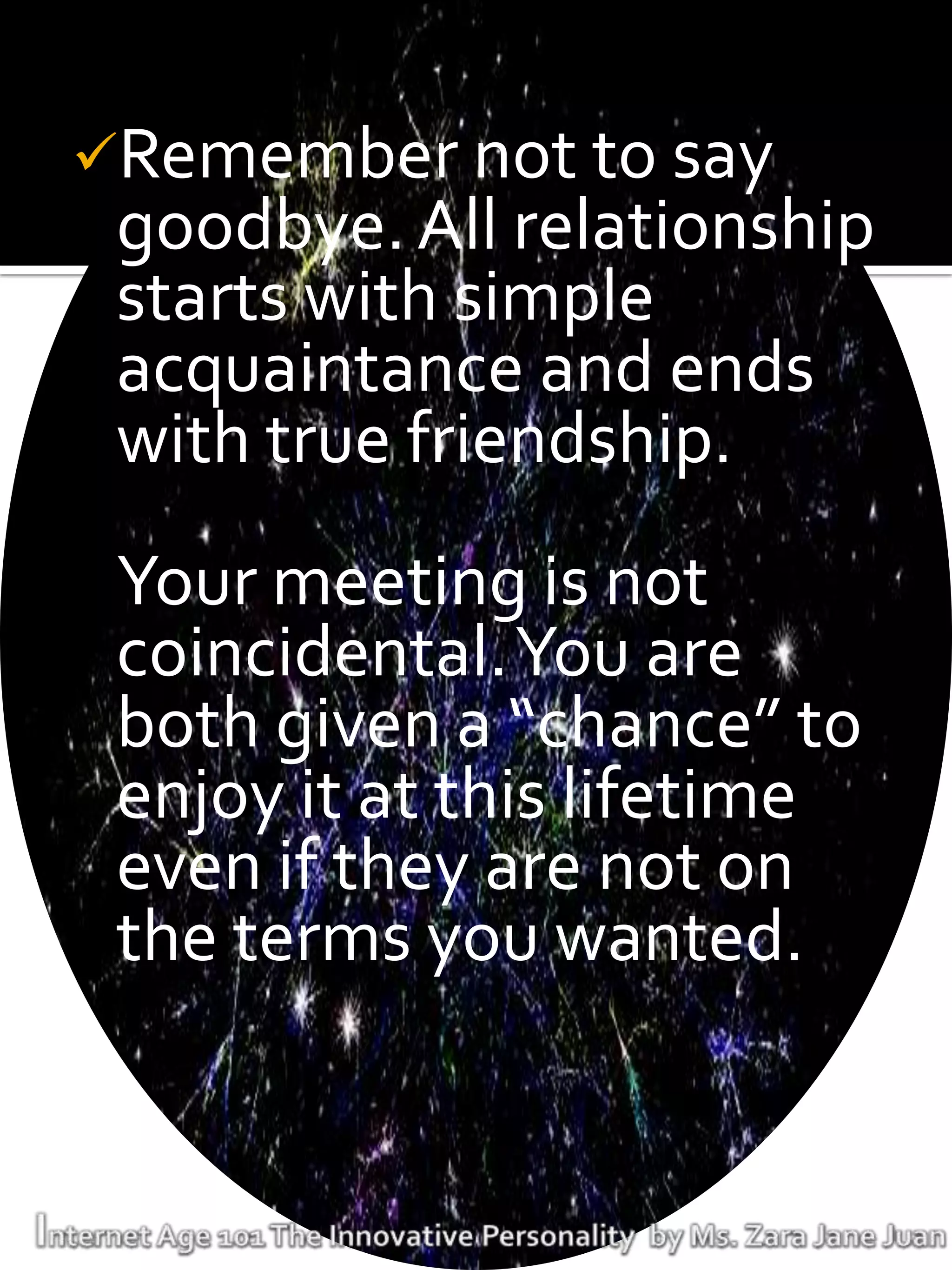 Remember not to say
 goodbye. All relationship
 starts with simple
 acquaintance and ends
 with true friendship.
 Your meeting is not
 coincidental. You are
 both given a “chance” to
 enjoy it at this lifetime
 even if they are not on
 the terms you wanted.
 