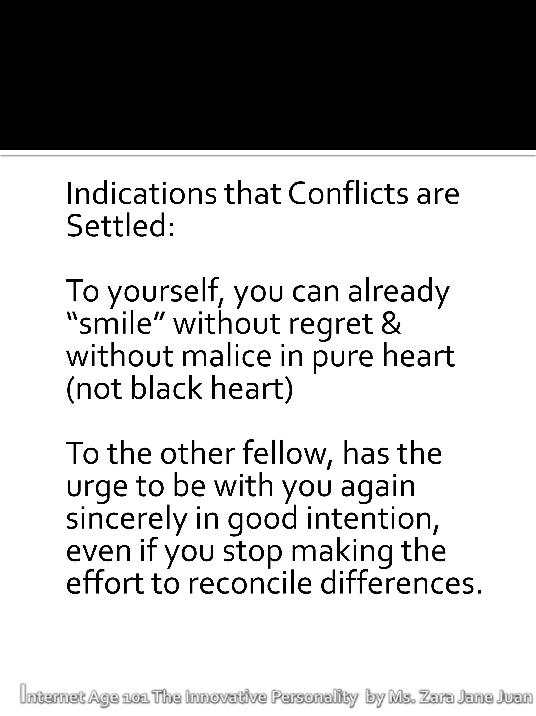 Indications that Conflicts are
Settled:
To yourself, you can already
“smile” without regret &
without malice in pure heart
(not black heart)
To the other fellow, has the
urge to be with you again
sincerely in good intention,
even if you stop making the
effort to reconcile differences.
 