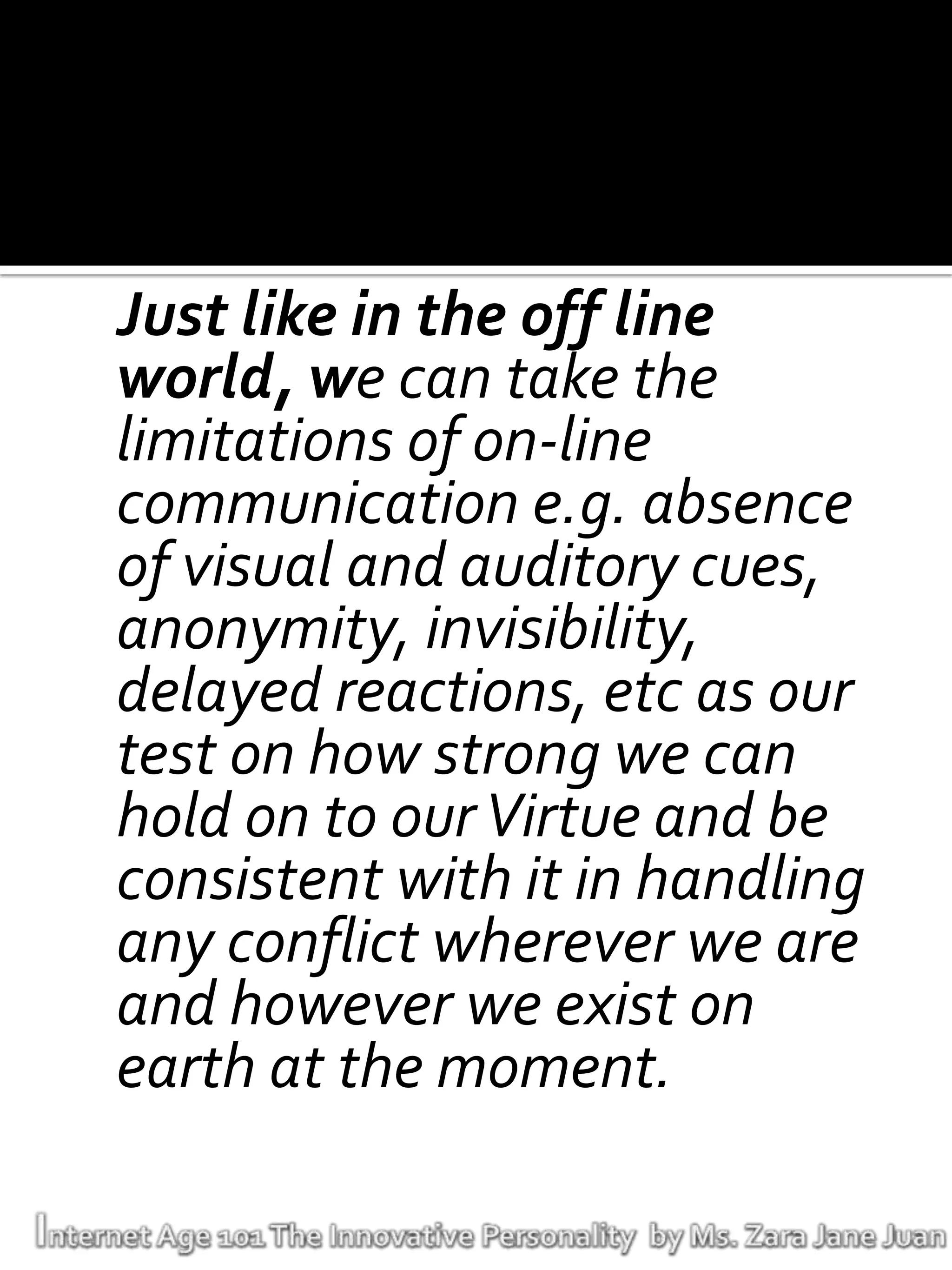 Just like in the off line
world, we can take the
limitations of on-line
communication e.g. absence
of visual and auditory cues,
anonymity, invisibility,
delayed reactions, etc as our
test on how strong we can
hold on to our Virtue and be
consistent with it in handling
any conflict wherever we are
and however we exist on
earth at the moment.
 