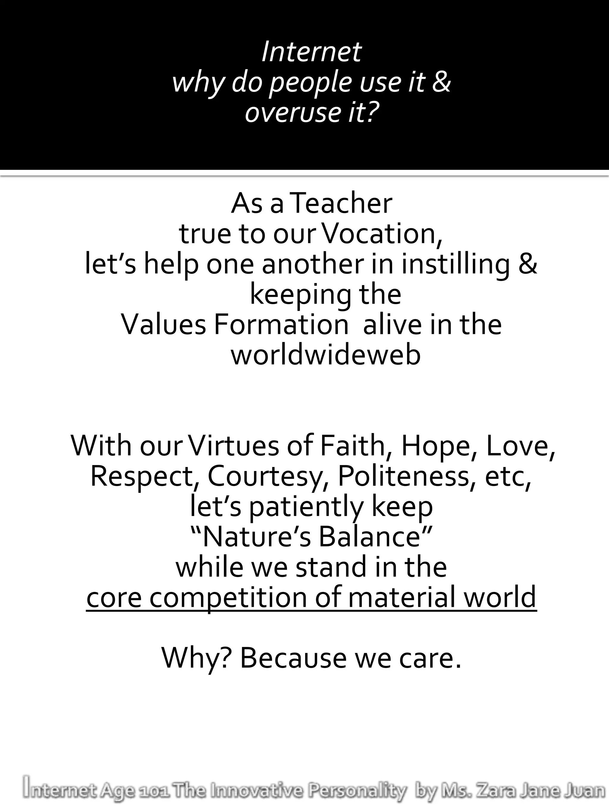 Internet
        why do people use it &
             overuse it?

             As a Teacher
         true to our Vocation,
 let’s help one another in instilling &
               keeping the
    Values Formation alive in the
             worldwideweb

With our Virtues of Faith, Hope, Love,
 Respect, Courtesy, Politeness, etc,
         let’s patiently keep
         “Nature’s Balance”
        while we stand in the
 core competition of material world
       Why? Because we care.
 