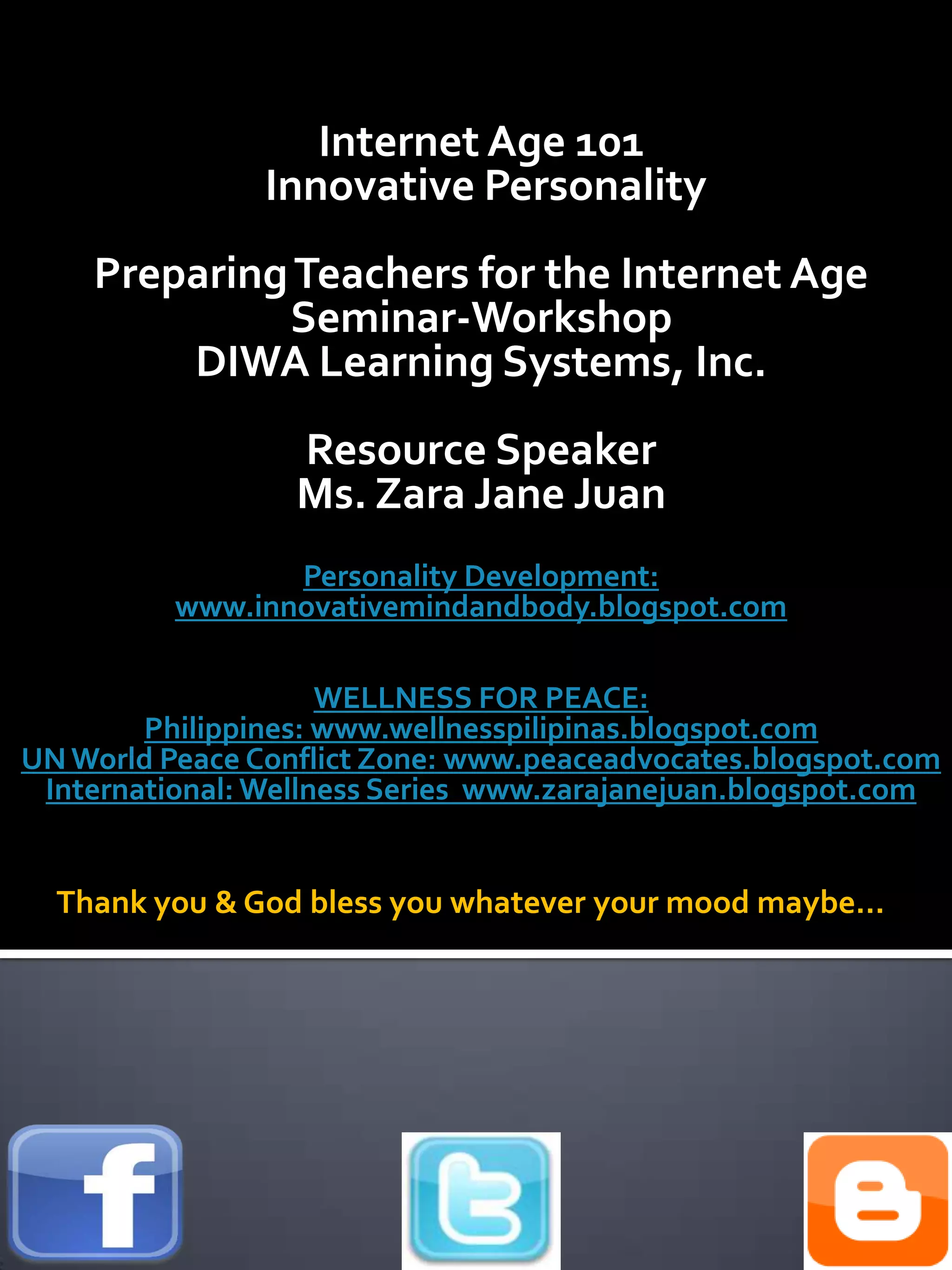 Internet Age 101
                Innovative Personality
    Preparing Teachers for the Internet Age
             Seminar-Workshop
        DIWA Learning Systems, Inc.
                  Resource Speaker
                  Ms. Zara Jane Juan
                 Personality Development:
          www.innovativemindandbody.blogspot.com

                     WELLNESS FOR PEACE:
        Philippines: www.wellnesspilipinas.blogspot.com
UN World Peace Conflict Zone: www.peaceadvocates.blogspot.com
 International: Wellness Series www.zarajanejuan.blogspot.com


  Thank you & God bless you whatever your mood maybe…
 