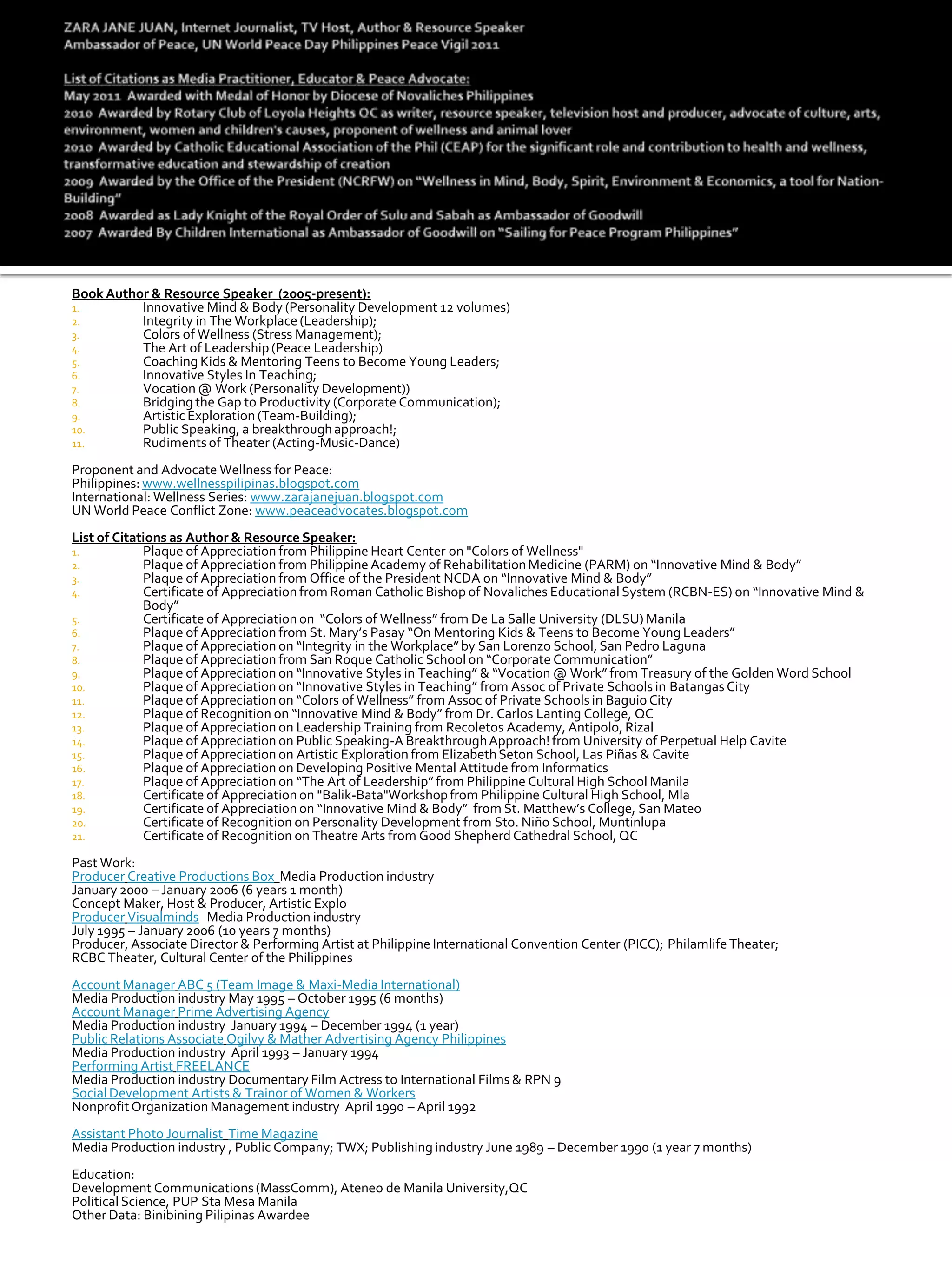 Book Author & Resource Speaker (2005-present):
1.        Innovative Mind & Body (Personality Development 12 volumes)
2.        Integrity in The Workplace (Leadership);
3.        Colors of Wellness (Stress Management);
4.        The Art of Leadership (Peace Leadership)
5.        Coaching Kids & Mentoring Teens to Become Young Leaders;
6.        Innovative Styles In Teaching;
7.        Vocation @ Work (Personality Development))
8.        Bridging the Gap to Productivity (Corporate Communication);
9.        Artistic Exploration (Team-Building);
10.       Public Speaking, a breakthrough approach!;
11.       Rudiments of Theater (Acting-Music-Dance)
Proponent and Advocate Wellness for Peace:
Philippines: www.wellnesspilipinas.blogspot.com
International: Wellness Series: www.zarajanejuan.blogspot.com
UN World Peace Conflict Zone: www.peaceadvocates.blogspot.com
List of Citations as Author & Resource Speaker:
1.           Plaque of Appreciation from Philippine Heart Center on "Colors of Wellness"
2.           Plaque of Appreciation from Philippine Academy of Rehabilitation Medicine (PARM) on “Innovative Mind & Body”
3.           Plaque of Appreciation from Office of the President NCDA on “Innovative Mind & Body”
4.           Certificate of Appreciation from Roman Catholic Bishop of Novaliches Educational System (RCBN-ES) on “Innovative Mind &
             Body”
5.           Certificate of Appreciation on “Colors of Wellness” from De La Salle University (DLSU) Manila
6.           Plaque of Appreciation from St. Mary’s Pasay “On Mentoring Kids & Teens to Become Young Leaders”
7.           Plaque of Appreciation on “Integrity in the Workplace” by San Lorenzo School, San Pedro Laguna
8.           Plaque of Appreciation from San Roque Catholic School on “Corporate Communication”
9.           Plaque of Appreciation on “Innovative Styles in Teaching” & “Vocation @ Work” from Treasury of the Golden Word School
10.          Plaque of Appreciation on “Innovative Styles in Teaching” from Assoc of Private Schools in Batangas City
11.          Plaque of Appreciation on “Colors of Wellness” from Assoc of Private Schools in Baguio City
12.          Plaque of Recognition on “Innovative Mind & Body” from Dr. Carlos Lanting College, QC
13.          Plaque of Appreciation on Leadership Training from Recoletos Academy, Antipolo, Rizal
14.          Plaque of Appreciation on Public Speaking-A Breakthrough Approach! from University of Perpetual Help Cavite
15.          Plaque of Appreciation on Artistic Exploration from Elizabeth Seton School, Las Piñas & Cavite
16.          Plaque of Appreciation on Developing Positive Mental Attitude from Informatics
17.          Plaque of Appreciation on “The Art of Leadership” from Philippine Cultural High School Manila
18.          Certificate of Appreciation on "Balik-Bata"Workshop from Philippine Cultural High School, Mla
19.          Certificate of Appreciation on “Innovative Mind & Body” from St. Matthew’s College, San Mateo
20.          Certificate of Recognition on Personality Development from Sto. Niño School, Muntinlupa
21.          Certificate of Recognition on Theatre Arts from Good Shepherd Cathedral School, QC
Past Work:
Producer Creative Productions Box Media Production industry
January 2000 – January 2006 (6 years 1 month)
Concept Maker, Host & Producer, Artistic Explo
Producer Visualminds Media Production industry
July 1995 – January 2006 (10 years 7 months)
Producer, Associate Director & Performing Artist at Philippine International Convention Center (PICC); Philamlife Theater;
RCBC Theater, Cultural Center of the Philippines
Account Manager ABC 5 (Team Image & Maxi-Media International)
Media Production industry May 1995 – October 1995 (6 months)
Account Manager Prime Advertising Agency
Media Production industry January 1994 – December 1994 (1 year)
Public Relations Associate Ogilvy & Mather Advertising Agency Philippines
Media Production industry April 1993 – January 1994
Performing Artist FREELANCE
Media Production industry Documentary Film Actress to International Films & RPN 9
Social Development Artists & Trainor of Women & Workers
Nonprofit Organization Management industry April 1990 – April 1992
Assistant Photo Journalist Time Magazine
Media Production industry , Public Company; TWX; Publishing industry June 1989 – December 1990 (1 year 7 months)
Education:
Development Communications (MassComm), Ateneo de Manila University,QC
Political Science, PUP Sta Mesa Manila
Other Data: Binibining Pilipinas Awardee
 