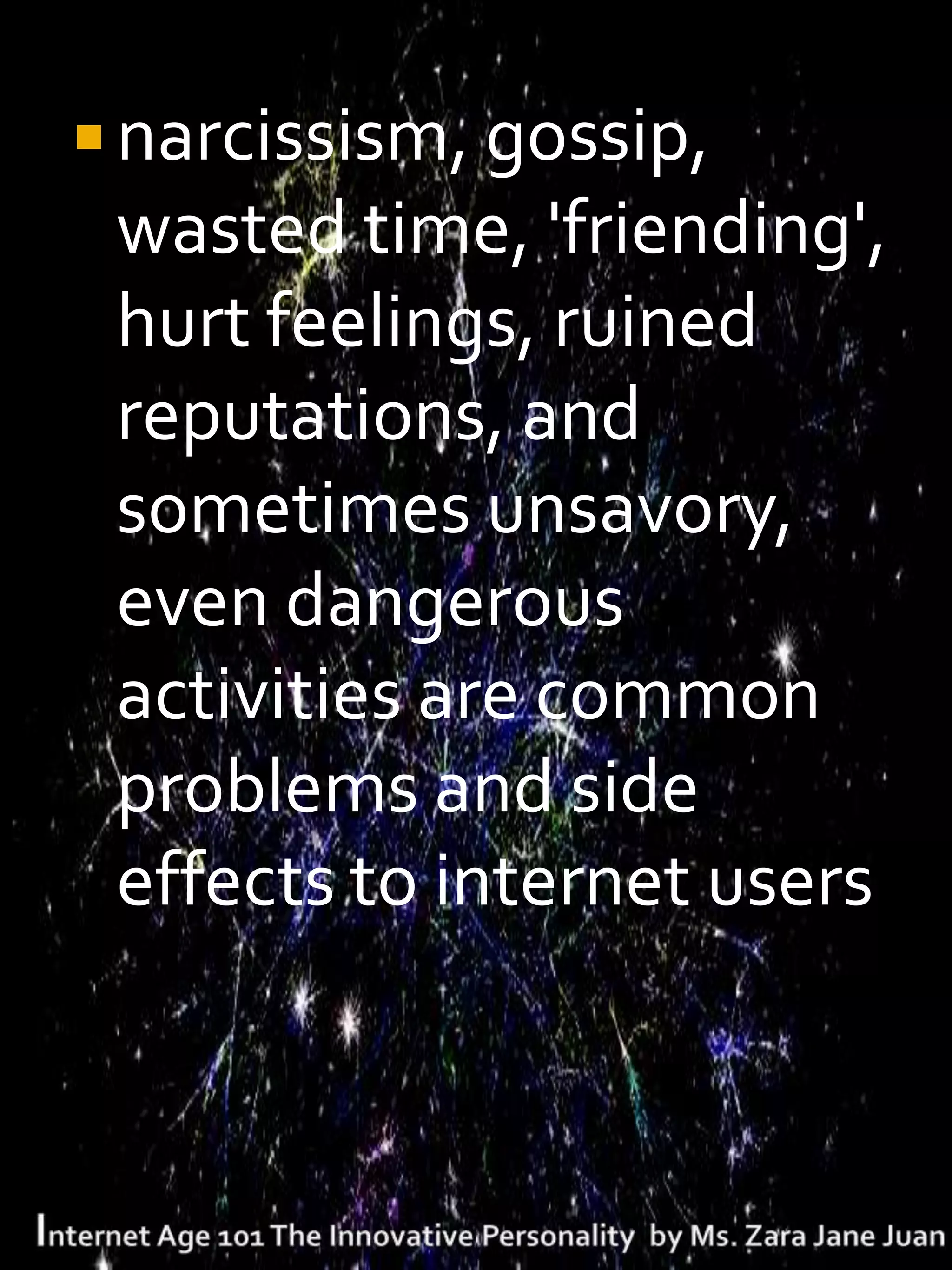  narcissism, gossip,
 wasted time, 'friending',
 hurt feelings, ruined
 reputations, and
 sometimes unsavory,
 even dangerous
 activities are common
 problems and side
 effects to internet users
 