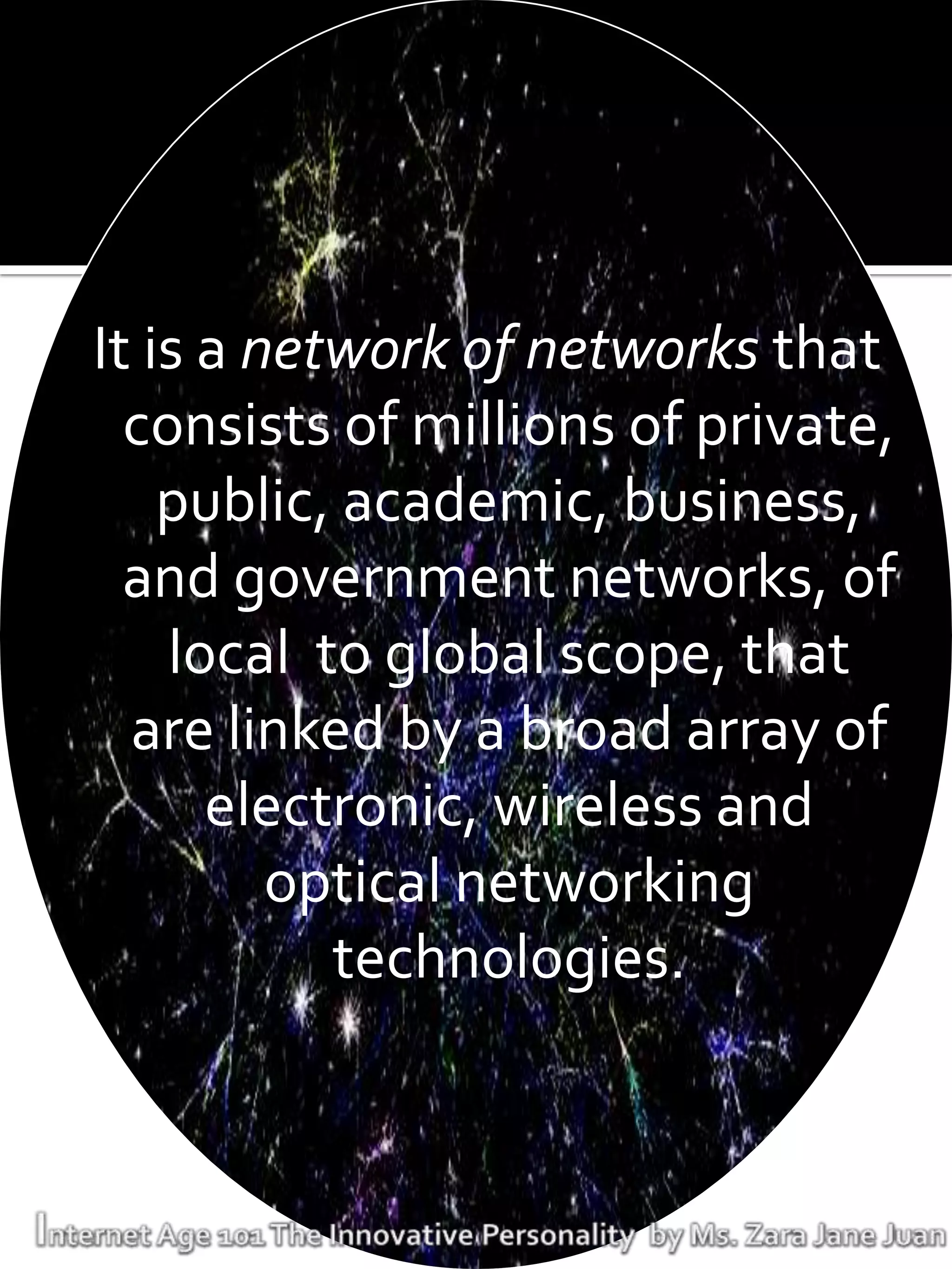 It is a network of networks that
  consists of millions of private,
    public, academic, business,
  and government networks, of
    local to global scope, that
  are linked by a broad array of
      electronic, wireless and
         optical networking
           technologies.
 
